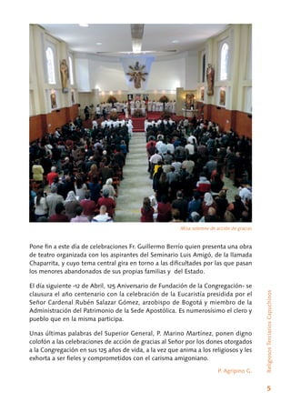 5
ReligiososTerciariosCapuchinos
Pone fin a este día de celebraciones Fr. Guillermo Berrío quien presenta una obra
de teatro organizada con los aspirantes del Seminario Luis Amigó, de la llamada
Chaparrita, y cuyo tema central gira en torno a las dificultades por las que pasan
los menores abandonados de sus propias familias y del Estado.
El día siguiente -12 de Abril, 125 Aniversario de Fundación de la Congregación- se
clausura el año centenario con la celebración de la Eucaristía presidida por el
Señor Cardenal Rubén Salazar Gómez, arzobispo de Bogotá y miembro de la
Administración del Patrimonio de la Sede Apostólica. Es numerosísimo el clero y
pueblo que en la misma participa.
Unas últimas palabras del Superior General, P. Marino Martínez, ponen digno
colofón a las celebraciones de acción de gracias al Señor por los dones otorgados
a la Congregación en sus 125 años de vida, a la vez que anima a los religiosos y les
exhorta a ser fieles y comprometidos con el carisma amigoniano.
P. Agripino G.
Misa solemne de acción de gracias
 