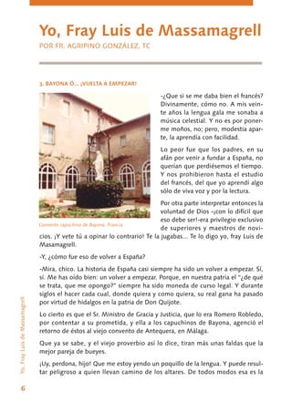 6
3. BAYONA Ó... ¡VUELTA A EMPEZAR!
-¿Que si se me daba bien el francés?
Divina­mente, cómo no. A mis vein-
te años la lengua gala me sonaba a
música celestial. Y no es por poner-
me moños, no; pero, modestia apar-
te, la aprendía con facilidad.
Lo peor fue que los padres, en su
afán por venir a fundar a España, no
querían que perdiésemos el tiempo.
Y nos prohibieron hasta el estudio
del francés, del que yo aprendí algo
sólo de viva voz y por la lectura.
Por otra parte interpretar entonces la
volun­tad de Dios -¡con lo difícil que
eso debe ser!-era privilegio exclusivo
de superiores y maestros de novi-
cios. ¡Y vete tú a opinar lo contrario! Te la ju­gabas... Te lo digo yo, fray Luis de
Masamagrell.
-Y, ¿cómo fue eso de volver a España?
-Mira, chico. La historia de España casi siempre ha sido un volver a empezar. Sí,
sí. Me has oído bien: un volver a empezar. Porque, en nuestra patria el “¿de qué
se trata, que me opon­go?” siempre ha sido moneda de curso legal. Y durante
siglos el hacer cada cual, donde quiera y ­como quiera, su real gana ha pasado
por virtud de hidalgos en la patria de Don Quijote.
Lo cierto es que el Sr. Ministro de Gracia y Justicia, que lo era Romero Robledo,
por contentar a su prometida, y ella a los capuchinos de Bayona, agenció el
retorno de éstos al viejo convento de Antequera, en Málaga.
Que ya se sabe, y el viejo proverbio así lo dice, tiran más unas faldas que la
mejor pareja de bueyes.
¡Uy, perdona, hijo! Que me estoy yendo un poquillo de la lengua. Y puede resul-
tar peligroso a quien llevan camino de los altares. De todos modos esa es la
Yo, Fray Luis de Massamagrell
POR FR. AGRIPINO GONZÁLEZ, TC
Yo,FrayLuisdeMassamagrell
Convento capuchino de Bayona. Francia
 