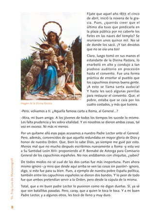 8
Fíjate que aquel año 1877, el cinco
de abril, inició la novena de la gra-
cia. Pues, ¿querrás creer que el
último día tuvo que predicarla en
la plaza pública por no caberle los
fieles en las naves del templo? Se
reunieron unos quince mil. No sé
de donde los sacó. ¡Y tan devotos
que no se oía una tos!
Claro, luego tomó en sus manos el
estandarte de la Divina Pastora, lo
enarboló en alto y condujo a tan
piadoso auditorio en procesión
hasta el convento. Fue una forma
práctica de enseñar al pueblo que
los capuchinos éramos buena gente.
¡A esto se llama santa audacia!
Y hasta les sacó algunas perrillas
para restaurar el convento. Que, el
pobre, estaba que se caía por los
cuatro costados, y más que tuviera.
-Pero, volvamos a ti. ¿Aquella famosa carta a Roma, al General...?
-Mira, mi buen amigo. A los jóvenes de to­dos los tiempos les sucede lo mismo.
Les falta prudencia y les sobra vitalidad. Y en nosotros se dieron ambas cosas, tal
vez en exceso. Ni más ni menos.
Por un quítame allá esas pajas acusamos a nuestro Padre Lector ante el General.
Pero, además, convencidos de que aquello redundaba en mayor gloria de Dios y
honor de nuestra Orden. Que, bien lo sabe Dios, yo siempre me guié por esto.
Menos mal que no mucho después escribimos nuevamente a Roma -y esta vez
a Su Santidad León XIII- proponiendo al P. Bernabé de Astorga para Comisario
General de los capuchinos españoles. No nos andábamos con chiquitas, ¿sabes?
De todos modos no sé cual de las dos cartas fue más inoportuna. Pues ahora
mismo ignoro -¡y mira que desde aquí arriba se ven las cosas sin pasión!- ignoro,
digo, si esto fue para su bien. Pues, a ejemplo de nuestra pobre España política,
también entre los capuchinos españoles se dieron dos bandos. Y lo peor de todo
fue que ambos pretendían servir a la Orden, pero desde la cúpula de la misma.
Total, que a mi buen padre Lector lo pusieron como no digan dueñas. Sí, ya sé
que son batallitas pasadas. Pero, caray, que a quien le toca le toca. Y a mi buen
Padre Lector, y a algunos otros, les tocó de lleno y muy duro.
Yo,FrayLuisdeMassamagrell
Imagen de la Divina Pastora
 