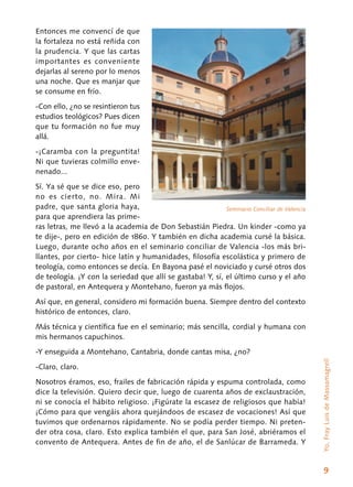 9
Entonces me convencí de que
la fortaleza no está reñida con
la prudencia. Y que las cartas
importantes es conveniente
dejarlas al sereno por lo menos
una noche. Que es manjar que
se consume en frío.
-Con ello, ¿no se resintieron tus
estudios teológicos? Pues dicen
que tu formación no fue muy
allá.
-¡Caramba con la preguntita!
Ni que tuvieras colmillo enve-
nenado...
Sí. Ya sé que se dice eso, pero
no es cierto, no. Mira. Mi
padre, que santa gloria haya,
para que aprendiera las prime-
ras letras, me llevó a la academia de Don Sebastián Piedra. Un kinder -como ya
te dije-, pero en edición de 1860. Y también en dicha academia cursé la básica.
Luego, durante ocho años en el seminario conciliar de Valencia -los más bri-
llantes, por cierto- hice latín y humanidades, filosofía escolástica y primero de
teología, como entonces se decía. En Bayona pasé el noviciado y cursé otros dos
de teología. ¡Y con la seriedad que allí se gastaba! Y, sí, el último curso y el año
de pastoral, en Antequera y Montehano, fueron ya más flojos.
Así que, en general, considero mi formación buena. Siempre dentro del contexto
histórico de entonces, claro.
Más técnica y científica fue en el seminario; más sencilla, cordial y humana con
mis hermanos capuchinos.
-Y enseguida a Montehano, Cantabria, donde cantas misa, ¿no?
-Claro, claro.
Nosotros éramos, eso, frailes de fabricación rápida y espuma controlada, como
dice la televisión. Quiero decir que, luego de cuarenta años de exclaustración,
ni se conocía el hábito religioso. ¡Figúrate la escasez de religiosos que había!
¡Cómo para que vengáis ahora quejándoos de escasez de vocaciones! Así que
tuvimos que ordenarnos rápidamente. No se podía perder tiempo. Ni preten-
der otra cosa, claro. Esto explica también el que, para San José, abriéramos el
convento de Antequera. Antes de fin de año, el de Sanlúcar de Barrameda. Y
Seminario Conciliar de Valencia
Yo,FrayLuisdeMassamagrell
 