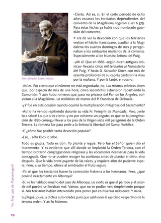 10
-Cierto. Así es, sí. En el corto período de ocho
años escasos los terciarios dependientes del
convento de la Magdalena llegaron a ser 6.375.
Para estas fechas ya había sido nombrado guar-
dián del convento.
Y era de ver la devoción con que los terciarios
vestían el hábito franciscano, acudían a la Mag­
dalena los cuartos domingos de mes y peregri­
naban a los santuarios marianos de la comarca.
Especialmente al de Nuestra Señora del Puig.
-¡Ah sí! Que en 1886 ‑según dicen antiguas cró-
nicas‑ llevaste cinco mil terciarios al Monas­terio
del Puig. Y hasta D. Salvador Giner, con más de
sesenta profesores de su capilla cantaron la misa
por la mañana. Y por la tarde, el rosario.
-Así es. Por cierto que el número no está engordado, no. Las mismas crónicas dicen
que, por espacio de más de una hora, cinco sacerdotes estuvieron repartiendo la
Comunión. Y aún hubo romeros que, para no privarse del Pan de los Angeles, vol-
vieron a la Magdalena. Lo recibirían de manos del P. Francisco de Orihuela.
-¿Y fue en esta ocasión cuando ocurrió la multiplicación milagrosa del Sacramento?
-Así lo ha venido repitiendo durante su vida Fr. Peregrín de Moncada. Pero, ¡vete
tú a saber! Lo que sí es cierto ‑y no por echarme un pegote­- es que en la peregrina-
ción de 1889 conseguí llevar a los pies de la Virgen siete mil peregrinos de la Orden
Tercera. La romería fue para pedir a la Señora la libertad del Sumo Pontífice.
‑Y, ¿cómo fue posible tanta devoción popular?
‑Eso... sólo Dios lo sabe.
Todo es gracia. Todo es don. Yo planté y regué. Pero fue el Señor quien dio el
incremento. Y es evidente que allí donde se implantó la Or­den Tercera, con el
tiempo brotaron congre­gaciones religiosas y las vocaciones necesarias para la vida
consagrada. Que no se pueden reco­ger las aceitunas antes de plantar el olivo, sino
después. Que la vida brota pujante de las raíces, y requiere años de paciente espe-
ra. Pero, a su tiempo, ofrece al sembrador el fruto seguro.
‑Yo sé que los terciarios hacen la corrección fraterna a los hermanos. Pero, ¿qué
ocurrió exac­tamente en Alboraya?
‑Sí, se ha hablado mucho del caso de Albora­ya. Lo cierto es que el párroco y el alcal-
de del pueblo se llevaban mal. Vamos, que no se podían ver; simplemente porque
sí. Mis terciarios ha­bían intervenido para poner paz en diversas oca­siones. Y nada.
Supliqué, pues, a dichas autoridades para que asistieran al ejercicio vespertino de la
tercera orden. Y así lo hicieron.
Yo,FrayLuisdeMassamagrell
Don Salvador Giner, músico
 