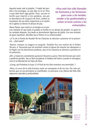 11
Aquella tarde subí al púlpito. Y hablé del per-
dón a los enemigos. Lo que dije no lo sé. Pero
sí que debí decir algo gordo. Pues, sea por el
tonillo que imprimí a mis palabras, sea por
la abundancia de la gracia de Dios, ambos se
levantaron de sus sitios respectivos y en medio
de la iglesia se dieron el abrazo de paz.
María Pastor, que entró en el templo en el pre-
ciso instante en que todo el pueblo se fundía en un abrazo de perdón, es quien lo
ha contado después. Esa tarde se derrocharon lágrimas de júbilo. Era una eclosión
de gozo espiritual. ¡Bendito sea el Señor en su misericordias!
‑¿Y lo de la Punta de Ruzafa? Ni los Clava­rios se atrevían a ponerse en tu presen-
cia... ¿Qué pasó?
‑Bueno, siempre se exagera un poquito. Tam­bién fue con motivo de la Orden
Tercera, sí. Recuerdo que tal arremetí contra el abuso de mezclar los obsequios a
la Virgen con las diver­siones profanas, que ni los Clavarios se atrevían a ponerse en
mi presencia.
¡Ah!, y hasta los comediantes quisieron llevar­me a juicio. Pero terminaron por venir
a pedirme perdón. No es fácil encadenar la Palabra del Señor cuando el mensajero
vive en la libertad de los hijos de Dios.
‑¡Caray, qué fortaleza la tuya! ¡Y al final de tus días muestras una serenidad...!
‑Mira, el curso de la vida humana suele ser semejante al de los ríos. Por más sal-
tarines que en sus principios se manifiesten, al acercarse a las riberas del Más Allá
adquieren placidez y profundidad.
«Para esto han sido llamados
los hermanos y las hermanas:
para curar a los heridos,
vendar a los quebrantados y
volver al recto camino a los
extraviados».
Yo,FrayLuisdeMassamagrell
Iglesia de
Alboraya,
Valencia
 