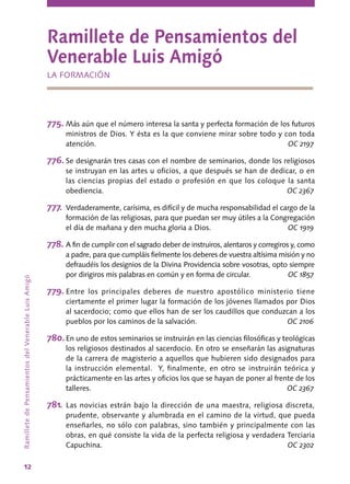 12
RamilletedePensamientosdelVenerableLuisAmigó
Ramillete de Pensamientos del
Venerable Luis Amigó
LA FORMACIÓN
775.	Más aún que el número interesa la santa y perfecta formación de los futuros
ministros de Dios. Y ésta es la que conviene mirar sobre todo y con toda
atención.	 OC 2197
776.	Se designarán tres casas con el nombre de seminarios, donde los religiosos
se instruyan en las artes u oficios, a que después se han de dedicar, o en
las ciencias propias del estado o profesión en que los coloque la santa
obediencia.	 OC 2367
777.	Verdaderamente, carísima, es difícil y de mucha responsabilidad el cargo de la
formación de las religiosas, para que puedan ser muy útiles a la Congregación
el día de mañana y den mucha gloria a Dios.	 OC 1919
778.	A fin de cumplir con el sagrado deber de instruiros, alentaros y corregiros y, como
a padre, para que cumpláis fielmente los deberes de vuestra altísima misión y no
defraudéis los designios de la Divina Providencia sobre vosotras, opto siempre
por dirigiros mis palabras en común y en forma de circular.	 OC 1857
779.	Entre los principales deberes de nuestro apostólico ministerio tiene
ciertamente el primer lugar la formación de los jóvenes llamados por Dios
al sacerdocio; como que ellos han de ser los caudillos que conduzcan a los
pueblos por los caminos de la salvación.	 OC 2106
780.	En uno de estos seminarios se instruirán en las ciencias filosóficas y teológicas
los religiosos destinados al sacerdocio. En otro se enseñarán las asignaturas
de la carrera de magisterio a aquellos que hubieren sido designados para
la instrucción elemental. Y, finalmente, en otro se instruirán teórica y
prácticamente en las artes y oficios los que se hayan de poner al frente de los
talleres.	 OC 2367
781.	Las novicias estrán bajo la dirección de una maestra, religiosa discreta,
prudente, observante y alumbrada en el camino de la virtud, que pueda
enseñarles, no sólo con palabras, sino también y principalmente con las
obras, en qué consiste la vida de la perfecta religiosa y verdadera Terciaria
Capuchina.	 OC 2302
 
