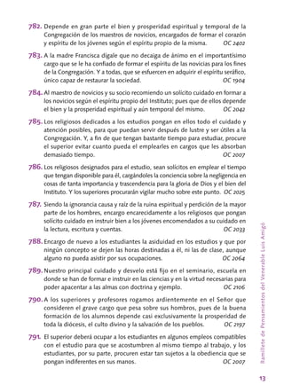 13
RamilletedePensamientosdelVenerableLuisAmigó
782.	Depende en gran parte el bien y prosperidad espiritual y temporal de la
Congregación de los maestros de novicios, encargados de formar el corazón
y espíritu de los jóvenes según el espíritu propio de la misma.	 OC 2402
783.	A la madre Francisca dígale que no decaiga de ánimo en el importantísimo
cargo que se le ha confiado de formar el espíritu de las novicias para los fines
de la Congregación. Y a todas, que se esfuercen en adquirir el espíritu seráfico,
único capaz de restaurar la sociedad.	 OC 1904
784.	Al maestro de novicios y su socio recomiendo un solícito cuidado en formar a
los novicios según el espíritu propio del Instituto; pues que de ellos depende
el bien y la prosperidad espiritual y aún temporal del mismo.	 OC 2042
785.	Los religiosos dedicados a los estudios pongan en ellos todo el cuidado y
atención posibles, para que puedan servir después de lustre y ser útiles a la
Congregación. Y, a fin de que tengan bastante tiempo para estudiar, procure
el superior evitar cuanto pueda el emplearles en cargos que les absorban
demasiado tiempo.	 OC 2007
786.	Los religiosos designados para el estudio, sean solícitos en emplear el tiempo
que tengan disponible para él, cargándoles la conciencia sobre la negligencia en
cosas de tanta importancia y trascendencia para la gloria de Dios y el bien del
Instituto. Y los superiores procurarán vigilar mucho sobre este punto.	 OC 2025
787.	Siendo la ignorancia causa y raíz de la ruina espiritual y perdición de la mayor
parte de los hombres, encargo encarecidamente a los religiosos que pongan
solícito cuidado en instruir bien a los jóvenes encomendados a su cuidado en
la lectura, escritura y cuentas.	 OC 2033
788.	Encargo de nuevo a los estudiantes la asiduidad en los estudios y que por
ningún concepto se dejen las horas destinadas a él, ni las de clase, aunque
alguno no pueda asistir por sus ocupaciones.	 OC 2064
789.	Nuestro principal cuidado y desvelo está fijo en el seminario, escuela en
donde se han de formar e instruir en las ciencias y en la virtud necesarias para
poder apacentar a las almas con doctrina y ejemplo.	 OC 2106
790.	A los superiores y profesores rogamos ardientemente en el Señor que
consideren el grave cargo que pesa sobre sus hombros, pues de la buena
formación de los alumnos depende casi exclusivamente la prosperidad de
toda la diócesis, el culto divino y la salvación de los pueblos.	 OC 2197
791.	El superior deberá ocupar a los estudiantes en algunos empleos compatibles
con el estudio para que se acostumbren al mismo tiempo al trabajo, y los
estudiantes, por su parte, procuren estar tan sujetos a la obediencia que se
pongan indiferentes en sus manos.	 OC 2007
 