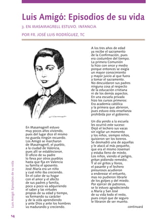 14
Luis Amigó: Episodios de su vida
3. EN MASAMAGRELL ESTUVO. INFANCIA
POR FR. JOSÉ LUIS RODRÍGUEZ, TC
En Masamagrell estuvo
muy pocos años viviendo,
pues del lugar dice él mismo
no guarda ningún recuerdo.
Los Amigó se marcharon
de Masamagrell, el pueblo,
a la ciudad de Valencia,
pues allí se establecieron.
El oficio de su padre
lo lleva por otros pueblos
hasta que fija en Valencia
su familia el aposento.
José María era un niño
y cual niño iba creciendo.
En el calor de su hogar
con el amor y el afecto
de sus padres y familia,
poco a poco va adquiriendo
el saber y las virtudes
propias de su edad y tiempo,
va formando su carácter
y de la vida aprendiendo
y ante Dios y ante los hombres
va madurando y creciendo.
A los tres años de edad
ya recibe el sacramento
de la Confirmación, pues
era costumbre del tiempo.
La primera Comunión
la hizo con once y medio
porque entonces se exigía
un mayor conocimiento
y mayor juicio al que fuera
a tomar el sacramento.
No descuidaron sus padres
ninguna cosa al respecto
de la educación cristiana
ni de los demás aspectos.
En una escuela privada
hizo los cursos primeros:
Era academia católica
y la primera que abrieron,
pues estuvo esta enseñanza
prohibida por el gobierno.
Un día yendo a la escuela
les ocurrió este suceso:
Dejó el lechero sus vacas
sin vigilar un momento
y los niños, siempre niños,
quisieron ser los toreros.
Se desmadró una de aquellas
y le atacó al más pequeño,
que era el mismo Josemari
y estaba lleno de miedo.
Los niños, viendo el peligro,
gritan pidiendo remedio.
Y al oír gritos y lloros,
el pasante y el lechero
presurosos acudieron
a enderezar el entuerto,
mas no pudieron librarle
de los golpes y del miedo.
Por ejercer de patronos,
se lo estuvo agradeciendo
a María y San José
de su vida todo el resto,
pues creyó que de seguro
le libraron de ser muerto.
continuará
LuisAmigó:Episodiosdesuvida
 