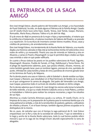 15
Don José Amigó Esteve, abuelo paterno del Venerable Luis Amigó, y rico hacendado
de Puzol (Valencia), ha sido, sin duda alguna el Patriarca de la Familia Amigó. Casado
con Dª Josefa Chulvi tuvo ocho hijos: Josefa, Teresa, José Tomás, Gaspar, Mariano,
Romualdo, María Rosa y Mariana. Fallece el 5 de abril de 1845.
El 5 de enero de 1846 en presencia de la mujer e hijos y representados, el notario que
lo certifica lee el testamento, el extenso inventario de haberes del finado y se procede
a su repartición. En la escritura de inventario constan bienes muebles, fincas, casas y
créditos de pensiones y de arrendamientos varios.
Don José Amigó Esteve, rico terrateniente de la Huerta Norte de Valencia, a su muerte
dejaba una herencia valorada en 830.705´32 (ochocientos treinta mil setecientos cinco
reales de vellón y 32 maravedís). Poseía una casa de vivienda en Valencia y otra en
Museros, y varias en Puzol y Masamagrell. Lo que le permitirá dejar a todos sus hijos
casa vivienda o solar en que poder edificarla.
En cuanto a fincas rústicas las poseía en los pueblos valencianos de Puzol, Sagunto,
Masamagrell, Museros, Puebla de Farnals, el Puig, Rafelbunyol y Torres-Torres. Por
el pliego de reparticiones sabemos, pues, que poseía viñedos, olivares, moreras, así
como también ganado lanar, pues se nombran lagares, prensas de vino, quintales de
aceite, infinidad de cubas toneles y botas de vino y parideras de encerrar ganado lanar
en los términos de Puzol y de Náquera.
Por lo demás poseía una casa en Valencia, calle la Soledad 11, donde residían sus hijos,
Juan Gaspar y Marian0, que estudiaban en el Real Seminario de Nobles de la ciudad
en el que consiguieron la carrera de abogado. Del padre del Venerable Luis Amigó,
Juan Gaspar, poseemos todo el currículo de estudios realizado en dicho colegio.
Por lo demás sabemos que el mismo D. José Amigó los viernes solía tomar la tartanilla
de toldo redondo, a la que su criado Antonio Cataluña uncía su mula Platera, y ambos
se trasladaban a Valencia para realizar las compras necesarias y seguir los estudios
de sus hijos.
Mientras su criada Carmela Almenara ayuda a su señora, Dª Josefa Chulvi, en la
limpieza de la casa y en la preparación de la pitanza para la numerosa familia que a la
mesa patriarcal se sentaba, a más de la servidumbre de pastores, gañanes, cultivadores
de viñedos y olivares. Y, en el buen tiempo, también algunas jóvenes ocupadas en la
deshojadura de la morera.
No es, pues, de extrañar que con el tiempo la saga patriarcal de D. José Esteve
emparentase con la flor y nata de la sociedad de valenciana. Y que se extendiese a
lo largo y ancho de la Huerta Norte valenciana, todo lo cual hemos podido referir
merced a que en la saga de los Amigó-Chulvi abundó especialmente la rama de
abogados.
Fr. Agripino G.
EL PATRIARCA DE LA SAGA
AMIGÓ
ElpatriarcadelasagaAmigó
 