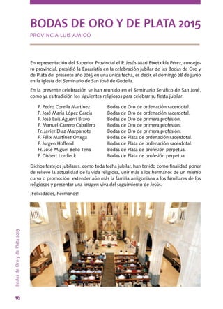 BodasdeOroydePlata2015
16
BODAS DE ORO Y DE PLATA 2015
PROVINCIA LUIS AMIGÓ
En representación del Superior Provincial el P. Jesús Mari Etxetxikía Pérez, conseje-
ro provincial, presidió la Eucaristía en la celebración jubilar de las Bodas de Oro y
de Plata del presente año 2015 en una única fecha, es decir, el domingo 28 de junio
en la iglesia del Seminario de San José de Godella.
En la presente celebración se han reunido en el Seminario Seráfico de San José,
como ya es tradición los siguientes religiosos para celebrar su fiesta jubilar:
P. Pedro Corella Martínez	 Bodas de Oro de ordenación sacerdotal.
P. José María López García	 Bodas de Oro de ordenación sacerdotal.
P. José Luis Aguerri Bravo	 Bodas de Oro de primera profesión.
P. Manuel Carrero Caballero	 Bodas de Oro de primera profesión.
Fr. Javier Díaz Mazparrote	 Bodas de Oro de primera profesión.
P. Félix Martínez Ortega	 Bodas de Plata de ordenación sacerdotal.
P. Jurgen Hoffend	 Bodas de Plata de ordenación sacerdotal.
Fr. José Miguel Bello Tena	 Bodas de Plata de profesión perpetua.
P. Gisbert Lordieck	 Bodas de Plata de profesión perpetua.
Dichos festejos jubilares, como toda fecha jubilar, han tenido como finalidad poner
de relieve la actualidad de la vida religiosa, unir más a los hermanos de un mismo
curso o promoción, extender aún más la familia amigoniana a los familiares de los
religiosos y presentar una imagen viva del seguimiento de Jesús.
¡Felicidades, hermanos!
 