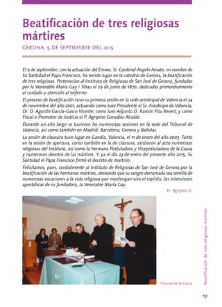 17
Beatificacióndetresreligiosasmártires
Beatificación de tres religiosas
mártires
GERONA, 5 DE SEPTIEMBRE DEL 2015
El 5 de septiembre, con la actuación del Emmo. Sr. Cardenal Angelo Amato, en nombre de
Su Santidad el Papa Francisco, ha tenido lugar en la catedral de Gerona, la beatificación
de tres religiosas. Pertenecían al Instituto de Religiosas de San José de Gerona, fundadas
por la Venerable María Gay i Tibau el 29 de junio de 1870, dedicadas primordialmente
al cuidado y atención al enfermo.
El proceso de beatificación tuvo su primera sesión en la sede arzobispal de Valencia el 24
de noviembre del año 2001, actuando como Juez Presidente el Sr. Arzobispo de Valencia,
Dr. D. Agustín García-Gasco Vicente; como Juez Adjunto D. Ramón Fita Revert; y como
Fiscal o Promotor de Justicia el P. Agripino González Alcalde.
Durante un año largo se tuvieron las numerosas sesiones en la sede del Tribunal de
Valencia, así como también en Madrid, Barcelona, Gerona y Bañolas.
La sesión de clausura tuvo lugar en Gandía, Valencia, el 11 de enero del año 2003. Tanto
en la sesión de apertura, como también en la de clausura, asistieron al acto numerosas
religiosas del Instituto, así como la hermana Postuladora y Vicepostuladora de la Causa
y numerosos devotos de las mártires. Y, ya el día 23 de enero del presente año 2015, Su
Santidad el Papa Francisco firmó el decreto de martirio.
Felicitamos, pues, cordialmente al Instituto de Religiosas de San José de Gerona por la
beatificación de las hermanas mártires, deseando que su sangre derramada sea semilla de
numerosas vocaciones a la vida religiosa que mantengan vivo el espíritu, las intenciones
apostólicas de su fundadora, la Venerable María Gay.
Fr. Agripino G.
Tribunal de la Causa
 