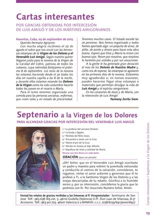 19
Nuevitas, Cuba, 05 de septiembre de 2015
Querido hermano Agripino:
Con mucha alegría recibimos el 29 de
agosto el sobre que nos envió con las hermo-
sas estampas de la Virgen de los Dolores y el
Venerable Luis Amigó. Según nuestro querer
llegaron justo para la novena de la Virgen de
la Caridad del Cobre, patrona de todos los
cubanos, cuya natividad festejamos el próxi-
mo 8 de septiembre. Los rezos de la novena
los estamos haciendo desde el 30 todos los
días en nuestra capilla a las 8 de la noche,
y durante ellos estamos rezando los Dolores
de la Virgen como ha sido costumbre hacerlo
todos los jueves en el rosario a María.
Para el lunes tenemos organizada una
comida para las personas ancianas, enfermas,
que viven solas y en estado de precariedad.
Cartasinteresantes/SeptenarioalaVirgendelosDolores
Tenemos muchos casos. El listado excede las
20 personas. Nos hemos organizado y todos
hemos aportado algo: un poquito de arroz, de
aliño, de aceite y dinero para hacer esta obra
buena. Espero que Dios y María la miren con
buenos ojos. Recen por nosotros, que nosotros
lo haremos por ustedes y por sus vocaciones.
A la gente le ha generado gran devoción
el rezo de los Dolores de Nuestra Madre y,
como era de esperar, las estampas se agotaron
en los primeros días de la novena. Estaremos
muy agradecidos si, en nuevas ocasiones,
pueden hacernos llegar otras estampas o
materiales que permitan divulgar la vida de
Luis Amigó y el espíritu amigoniano.
En los corazones de Jesús y de María, con
la intercesión de Luis Amigó.
Yasmany Zurita Siam.
Cartas interesantes
POR GRACIAS OBTENIDAS POR INTERCESIÓN
DE LUIS AMIGÓ Y DE LOS MÁRTIRES AMIGONIANOS
Septenario a la Virgen de los Dolores
PARA ALCANZAR GRACIAS POR INTERCESIÓN DEL VENERABLE LUIS AMIGÓ
1.º La profecía del anciano Simeón.
2.º La huida a Egipto.
3.º Pérdida del Niño Jesús.
4.º Encuentra a Jesús con la Cruz.
5.º María al pie de la Cruz.
6.º Recibe en brazos al Hijo difunto.
7.º Sepultura de Jesús y soledad de María.
Récese una Ave María en cada dolor.
ORACIÓN (para uso privado)
¡Oh! Señor, que en el Venerable Luis Amigó suscitaste
un padre y maestro para redimir la juventuda extraviada
y conducirla al camino de la salvación, concédenos, te
rogamos, imitar el amor ardiente y generoso que él te
profesó a Ti, a la Santísima Virgen de los Dolores y a las
ovejas descarriadas de tu rebaño. Glorifica a tu humilde
siervo y, por su intercesión, concédenos la gracia que te
pedimos con fe. Por Jesucristo Nuestro Señor. Amén.
Enviad los relatos de gracias recibidas y las limosnas al P. Vicepostulador: Seminario de San
José. Telf.: 963 638 165 ext. 5. 46110 Godella (Valencia) ó Pl. Don Juan de Vilarrasa, 8-3ª
Accesorio. Telf.: 963 912 703. 46001 Valencia ó a BANKIA: c.c.c. 2038/6135/64/3000018427
 