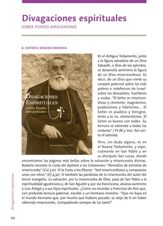 20
En el Antiguo Testamento, junto
a la figura salvadora de un Dios
Sabaoth, o Dios de los ejércitos,
se desarrolla asimismo la figura
de un Dios misericordioso. Es
decir, de un Dios que vierte su
corazón paternal sobre los más
pobres e indefensos de Israel:
sobre los desvalidos, huérfanos
y viudas. “El Señor es misericor-
dioso y clemente, magnánimo,
piadosísimo y fidelísimo... El
Señor es piadoso y benigno,
lento a la ira, clementísimo. El
Señor es bueno con todos. Su
ternura se extiende a todas las
criaturas” ( Ps 86 y 102). Así can-
ta el salmista.
Pero, sin duda alguna, es en
el Nuevo Testamento, y espe-
cialmente en San Pablo y en
su discípulo San Lucas, donde
encontramos las páginas más bellas sobre la salvación y misericordia divinas.
Bastaría recordar la Carta del Apóstol a los Colosenses: “Revestíos de entrañas de
misericordia” (Col 3,12). O la Carta a los Efesios: “Sed misericordiosos y compasivos
unos con otros” (Ef 4,32). O también las parábolas de la misericordia del autor del
tercer evangelio. La salvación, por la misericordia de Dios, pasa de San Pablo a la
espiritualidad agustiniana y, de San Agustín y por vía franciscana, alcanza asimismo
a Luis Amigó y a sus hijos espirituales. ¿Cómo no recordar a Francisco de Asís que,
con profunda ternura paternal, escribe a un hermano ministro: “Que no haya en
el mundo hermano que, por mucho que hubiere pecado, se aleje de ti sin haber
obtenido misericordia. Compadécete siempre de los tales?”
Divagacionesespirituales
Divagaciones espirituales
SOBRE FONDO AMIGONIANO
8. ESPÍRITU MISERICORDIOSO
 