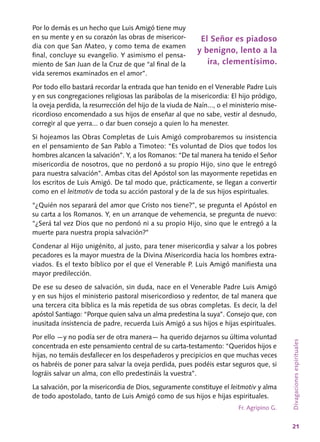 21
Por lo demás es un hecho que Luis Amigó tiene muy
en su mente y en su corazón las obras de misericor-
dia con que San Mateo, y como tema de examen
final, concluye su evangelio. Y asimismo el pensa-
miento de San Juan de la Cruz de que “al final de la
vida seremos examinados en el amor”.
Por todo ello bastará recordar la entrada que han tenido en el Venerable Padre Luis
y en sus congregaciones religiosas las parábolas de la misericordia: El hijo pródigo,
la oveja perdida, la resurrección del hijo de la viuda de Naín..., o el ministerio mise-
ricordioso encomendado a sus hijos de enseñar al que no sabe, vestir al desnudo,
corregir al que yerra... o dar buen consejo a quien lo ha menester.
Si hojeamos las Obras Completas de Luis Amigó comprobaremos su insistencia
en el pensamiento de San Pablo a Timoteo: “Es voluntad de Dios que todos los
hombres alcancen la salvación”. Y, a los Romanos: “De tal manera ha tenido el Señor
misericordia de nosotros, que no perdonó a su propio Hijo, sino que le entregó
para nuestra salvación”. Ambas citas del Apóstol son las mayormente repetidas en
los escritos de Luis Amigó. De tal modo que, prácticamente, se llegan a convertir
como en el leitmotiv de toda su acción pastoral y de la de sus hijos espirituales.
“¿Quién nos separará del amor que Cristo nos tiene?”, se pregunta el Apóstol en
su carta a los Romanos. Y, en un arranque de vehemencia, se pregunta de nuevo:
“¿Será tal vez Dios que no perdonó ni a su propio Hijo, sino que le entregó a la
muerte para nuestra propia salvación?”
Condenar al Hijo unigénito, al justo, para tener misericordia y salvar a los pobres
pecadores es la mayor muestra de la Divina Misericordia hacia los hombres extra-
viados. Es el texto bíblico por el que el Venerable P. Luis Amigó manifiesta una
mayor predilección.
De ese su deseo de salvación, sin duda, nace en el Venerable Padre Luis Amigó
y en sus hijos el ministerio pastoral misericordioso y redentor, de tal manera que
una tercera cita bíblica es la más repetida de sus obras completas. Es decir, la del
apóstol Santiago: “Porque quien salva un alma predestina la suya”. Consejo que, con
inusitada insistencia de padre, recuerda Luis Amigó a sus hijos e hijas espirituales.
Por ello —y no podía ser de otra manera— ha querido dejarnos su última voluntad
concentrada en este pensamiento central de su carta-testamento: “Queridos hijos e
hijas, no temáis desfallecer en los despeñaderos y precipicios en que muchas veces
os habréis de poner para salvar la oveja perdida, pues podéis estar seguros que, si
lográis salvar un alma, con ello predestináis la vuestra”.
La salvación, por la misericordia de Dios, seguramente constituye el leitmotiv y alma
de todo apostolado, tanto de Luis Amigó como de sus hijos e hijas espirituales.
Fr. Agripino G.
Divagacionesespirituales
El Señor es piadoso
y benigno, lento a la
ira, clementísimo.
 
