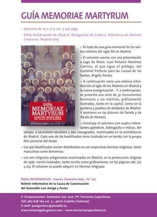 HOJA INFORMATIVA - Cuarto Trimestre 2015 - Nº 252
Boletín Informativo de la Causa de Canonización
del Venerable Luis Amigó y Ferrer
P. Vicepostulador. Seminario San José. PP. Terciarios Capuchinos
Telf. 963 638 165 ext. 5 · 46110 Godella (Valencia)
E-mail: postgenttcc@planalfa.es
www.luisamigohi.galeon.com - www.terciarioscapuchinos.es
GUÍA MEMORIAE MARTYRUM
– Volumen de 15 x 22´5 cm. y 292 págs.
– Edita Arzobispado de Madrid. Delegación de Cultura. Biblioteca de Autores
Cristianos, Madrid 2015.
– Se trata de una guía-memorial de los san-
tos mártires del siglo XX en Madrid.
– El volumen cuenta con una presentación
a cago de Mons. Juan Antonio Martínez
Camino, al que sigue el prólogo, del
Cardenal Prefecto para las Causas de los
Santos, Angelo Amato.
– A continuación viene una extensa intro-
ducción al siglo de los Mártires en Madrid y
la nueva evangelización. Y, a continuación,
se presenta una serie de 32 monumentos
funerarios a los mártires, gráficamente
ilustrados, tanto en la capital, como en la
periferia y pueblos de alrededor de Madrid.
Y asimismo en las diócesis de Getafe y de
Alcalá de Henares.
– Concluye el volumen con cuatro intere-
santes apéndices, bibliografía e índices, del
obispo, 4 sacerdotes seculares y 390 consagrados, martirizados en la archidiócesis
de Madrid. Cada uno de los beatificados viene ilustrado en un tondo con la propia
foto personal del beato.
– Los 402 beatificados vienen distribuidos en sus respectivas familias religiosas, tanto
masculinas como femeninas.
– Los seis religiosos amigonianos martirizados en Madrid, en la persecución religiosa
de 1936, vienen ilustrados, tanto escrita como gráficamente, en las páginas 146, 222
y 223. El volumen se puede adquirir en librerías religiosas.
 