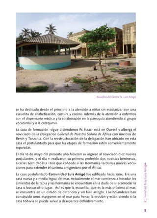 3
ComunidadFrayLuisAmigó
se ha dedicado desde el principio a la atención a niñas sin escolarizar con una
escuelita de alfabetización, costura y cocina. Además de la atención a enfermos
con el dispensario médico y la colaboración en la parroquia atendiendo al grupo
vocacional y a la catequesis.
La casa de formación -sigue diciéndonos Fr. Isaac- está en Ouessé y alberga el
noviciado de la Delegación General de Nuestra Señora de África con novicias de
Benín y Tanzania. Con la reestructuración de la delegación han ubicado en esta
casa el postulantado para que las etapas de formación estén convenientemente
separadas.
El día 10 de mayo del presente año hicieron su ingreso al noviciado diez nuevas
postulantes; y el día 11 realizaron su primera profesión dos novicias beninesas.
Gracias sean dadas a Dios que concede a las Hermanas Terciarias nuevas voca-
ciones para extender el carisma amigoniano por el África.
La casa postulantado Comunidad Luis Amigó fue edificada hacia 1994. Era una
casa nueva y a media legua del mar. Actualmente el mar comienza a horadar los
cimientos de la tapia y las hermanas se encuentran en la duda de si acomodar la
casa o buscar otro lugar. Así es que la escuelita, que es la más próxima al mar,
se encuentra en un estado de deterioro y sin fácil arreglo. Los holandeses han
construido unos espigones en el mar para frenar la erosión y están viendo si la
casa todavía se puede salvar o desaparece definitivamente.
Escuelita del Centro Fr. Luis Amigó
 