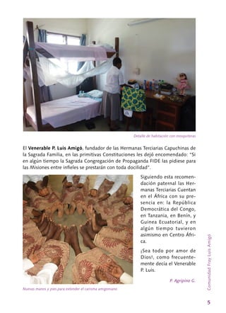 5
ComunidadFrayLuisAmigó
El Venerable P. Luis Amigó, fundador de las Hermanas Terciarias Capuchinas de
la Sagrada Familia, en las primitivas Constituciones les dejó encomendado: “Si
en algún tiempo la Sagrada Congregación de Propaganda FIDE las pidiese para
las Misiones entre infieles se prestarán con toda docilidad”.
Siguiendo esta recomen-
dación paternal las Her-
manas Terciarias Cuentan
en el África con su pre-
sencia en: la República
Democrática del Congo,
en Tanzania, en Benín, y
Guinea Ecuatorial, y en
algún tiempo tuvieron
asimismo en Centro Áfri-
ca.
¡Sea todo por amor de
Dios!, como frecuente-
mente decía el Venerable
P. Luis.
P. Agripino G.
Detalle de habitación con mosquiteras
Nuevas manos y pies para extender el carisma amigoniano
 