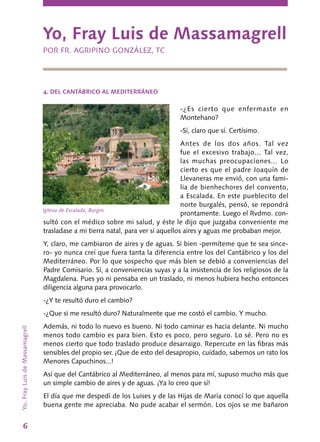 6
4. DEL CANTÁBRICO AL MEDITERRÁNEO
-¿Es cierto que enfermaste en
Montehano?
-Sí, claro que sí. Certísimo.
Antes de los dos años. Tal vez
fue el excesivo trabajo... Tal vez,
las muchas preocupaciones... Lo
cierto es que el padre Joaquín de
Llevaneras me envió, con una fami-
lia de bienhechores del convento,
a Escalada. En este pueblecito del
norte burgalés, pensó, se repondrá
prontamente. Luego el Rvdmo. con-
sultó con el médico sobre mi salud, y éste le dijo que juzgaba conveniente me
trasladase a mi tierra natal, para ver si aquellos aires y aguas me probaban mejor.
Y, claro, me cambiaron de aires y de aguas. Si bien -permíteme que te sea since-
ro- yo nunca creí que fuera tanta la diferencia entre los del Cantábrico y los del
Mediterráneo. Por lo que sospecho que más bien se debió a conveniencias del
Padre Comisario. Sí, a conveniencias suyas y a la insistencia de los religiosos de la
Mag­dalena. Pues yo ni pensaba en un traslado, ni menos hubiera hecho entonces
diligencia alguna para provocarlo.
-¿Y te resultó duro el cambio?
-¿Que si me resultó duro? Naturalmente que me costó el cambio. Y mucho.
Además, ni todo lo nuevo es bueno. Ni todo caminar es hacia delante. Ni mucho
menos todo cambio es para bien. Esto es poco, pero seguro. Lo sé. Pero no es
menos cierto que todo traslado produce desarraigo. Repercute en las fibras más
sensibles del propio ser. ¡Que de esto del desa­propio, cuidado, sabemos un rato los
Menores Capuchinos...!
Así que del Cantábrico al Mediterráneo, al menos para mí, supuso mucho más que
un simple cambio de aires y de aguas. ¡Ya lo creo que sí!
El día que me despedí de los Luises y de las Hijas de María conocí lo que aquella
buena gente me apreciaba. No pude acabar el sermón. Los ojos se me bañaron
Yo, Fray Luis de Massamagrell
POR FR. AGRIPINO GONZÁLEZ, TC
Yo,FrayLuisdeMassamagrell
Iglesia de Escalada, Burgos
 