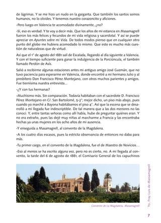 7
de lágrimas. Y se me hizo un nudo en la garganta. Que también los santos somos
humanos, no lo olvides. Y tenemos nuestro corazoncito y aficiones.
-Pero luego en Valencia te acomodaste divinamente, ¿no?
-Sí, eso es verdad. Y te voy a decir más. Que los años de mi estancia en Masamagrell
fueron los más felices y fecundos de mi vida religiosa y sacerdotal. Y así se puede
apreciar en Apuntes sobre mi Vida. De todos modos pienso que en cualquier otro
punto del globo me hubiera acomodado lo mismo. Que esto es mucho más cues-
tión de naturalezas que de virtud.
Así que el 1° de agosto del 1881 salí de Esca­lada, llegando al día siguiente a Valencia.
Y con el tiempo suficiente para ganar la indulgencia de la Porciúncula, el también
llamado Perdón de Asís.
Salió a recibirme algunas estaciones antes mi antiguo amigo José Guzmán, que no
tuvo pa­ciencia para esperarme en Valencia, donde en­contré a mi hermano Julio y al
presbítero Don Francisco Pérez Montejano, con otros muchos parientes y amigos.
Fue tiernísima nuestra en­trevista...
-¿Y con tus hermanas?
-Muchísimo más. Sin comparación. Todavía habitaban con el sacerdote D. Francisco
Pérez Montejano en C/. San Bartolomé, 5‑3°; mejor dicho, un piso más abajo, pues
cuando yo marché a Bayona habitábamos el piso 4°. Así que la esce­na que se desa-
rrolló a mi llegada fue indescrip­tible. De tal manera que a las dos menores no las
conocí. Y, entre tantas señoras como allí ha­bía, hube de preguntar quiénes eran. Y
no era extraño, pues las dejé muy niñas al marcharme a Francia y las encontraba
hechas ya unas mujeres en los ocho años de mi ausencia.
-Y enseguida a Masamagrell, al convento de la Magdalena.
-A los cuatro días escasos, pues la estricta observancia de entonces no daba para
más.
-Tu primer cargo, en el convento de la Magdalena, fue el de Maestro de Novicios…
-Eso al menos se ha escrito alguna vez, pero no es cierto, no. A mi llegada al con-
vento, la tarde del 6 de agosto de 1881, el Comisario Ge­neral de los capuchinos
Convento de La Magdalena. Masamagrell
Yo,FrayLuisdeMassamagrell
 