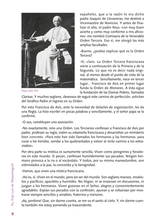 8
españoles, que a la razón lo era dicho
padre Joaquín de Llevaneras, me destinó a
Vicemaestro de Novicios. Y antes de fina-
lizar el año, el padre Reus -con muy buen
acierto y como muy conforme a mis aficio-
nes- me nombró Comisario de la Venerable
Orden Tercera. Eso sí, me otorgó las más
amplias facul­tades.
-Bueno, ¿podías explicar qué es la Orden
Tercera?
-Sí, claro. La Orden Tercera franciscana
viene a continuación de la Primera y de la
Se­gunda. Lo que no es decir nada origi-
nal, al me­nos desde el punto de vista de la
matemática. Sencillamente, nace en tercer
lugar... Francisco de Asís en primer lugar
funda la Orden de Menores. A ésta sigue
la fundación de las Damas Pobres, llamadas
Clarisas. Y muchos seglares, deseosos de seguir este camino de perfección, solicitan
del Seráfico Padre el ingreso en su Orden.
Por esto Francisco de Asís, ante la necesidad de dotarles de organización, les da
una Regla. La hizo escribir en pocas palabras y sencillamente, y el señor papa se la
confirmó.
-O sea, constituyen una asociación.
-No exactamente, sino una Orden. Los Ter­ciarios confiesan a Francisco de Asís por
padre, profesan su regla, visten su estameña francis­cana y desarrollan un ministerio
bien concreto. «Para esto han sido llamados los hermanos y las hermanas: para
curar a los heridos, vendar a los quebrantados y volver al recto camino a los extra-
viados».
Por otra parte su mística es sumamente sen­cilla. Viven como peregrinos y foraste-
ros en este mundo. Si pecan, confiesan humildemente sus pecados. Ningún her-
mano provoca a la ira o al escándalo. Y todos, por su misma mansedumbre, son
estimulados a la paz, la concordia y la benignidad.
-Vamos, que viven una mística franciscana.
-Así es, sí. Viven en el mundo, pero sin ser del mundo. Son seglares mansos, modes-
tos y pacíficos; apacibles y humildes. No litigan, ni se enzarzan en discusiones, ni
juzgan a los her­manos. Viven gozosos en el Señor, alegres y con­venientemente
agradables. Expían sus pecados con la confesión, ayunan y se esfuerzan por mos-
trarse siempre sencillos y amables, fraternos y menores.
¡Ay, perdona! Que, sin darme cuenta, se me va el santo al cielo. Y, sin darme cuen-
ta también me estoy poniendo ya trascendente.
Yo,FrayLuisdeMassamagrell
Papa León XIII
 