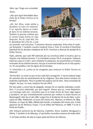9
-Bien, oye. Tengo una curiosidad.
-Dime.
-¿Por qué aquel formidable desa-
rrollo de la Orden Tercera en tu
tiempo?
-¡Eh, be! Mira, nada sólido y
duradero se hace sin esfuerzo.
Y en aquella época se traba-
jó duro en las órdenes terceras.
También es preciso confesar que
el viento tiraba fuerte en esta
dirección. Pío IX, León XIII, Pío
X, Benedicto XV y Pío XI, si mal
no recuerdo, eran terciarios. Y asimismo diversos cardenales. Entre ellos el carde-
nal Rampolla. Y también nuestro Cardenal Vives y Tutó. Él escribió el Ramillete
Espiritual de los devotos imitadores de N.P.S. Francisco o Manual de piedad de la
Orden Tercera.
Fíjate, además, que León Xlll sobresale por sus encíclicas sobre el rosario y por su
impulso a las órdenes terceras. Y su inmediato sucesor, Pío X, se propuso “restaurar
todas las cosas en Cris­to”, pero mediante la catequesis, los sacramen­tos y el ímpetu
renovador de las órdenes ter­ceras. Así que el momento histórico era el más oportu-
no. En una palabra, eran los signos de los tiempos.
‑Y, volviendo a ti, ¿cómo te las arreglaste para instaurar la Orden Tercera en
Valencia?
‑No fue fácil. Lo cierto es que no fue nada fá­cil conseguirlo. Y menos todavía luego
de cuarenta años de exclaustración de los reli­giosos. Que ellos fueron siempre sus
asistentes espirituales. Pero el pueblo fiel padecía sed de Dios. Tenía necesidad de
religión. Así que, no creas, tampoco fue tan difícil.
Por otra parte, y como hijo de abogado, siem­pre fui un espíritu ordenado y metó-
dico. Y un poco obstinado, por qué negarlo. Vamos que yo, como Napoleón:
«un enemigo cada vez». Consi­dero que es la mejor forma de hacer algo seguro
y duradero. Así que inmediatamente comencé por instituir la orden tercera en
Masamagrell. Esto fue el año 1881. Luego hice la fundación de las de Ador, a prin-
cipios de 1883. Rafelbuñol, en junio del mismo año. Manises, en febrero de 1884.
Vinalesa, en mayo de 1884. Albalat dels Sorells, a mediados del mismo año. A ésta
siguieron las de Meliana y Foyos. Y la de Alfara del Patriarca, en 1888. Y la de la
Punta de Ruzafa...
¡Ah! restauré asimismo las de Valencia, Castellón, Alcira, Godella, Benaguacil y
Ollería. Y también la de Alboraya. ¡Y qué bellos recuerdos conservo de todas ellas!
-Y así hasta sembrar de ellas la mayor parte del Reino de Valencia.
Monasterio del Puig de Santa María. Valencia
Yo,FrayLuisdeMassamagrell
 