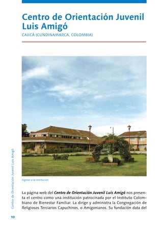10
La página web del Centro de Orientación Juvenil Luis Amigó nos presen-
ta el centro como una institución patrocinada por el Instituto Colom-
biano de Bienestar Familiar. La dirige y administra la Congregación de
Religiosos Terciarios Capuchinos, o Amigonianos. Su fundación data del
Centro de Orientación Juvenil
Luis Amigó
CAJICÁ (CUNDINAMARCA, COLOMBIA)
CentrodeOrientaciónJuvenilLuisAmigó
Ingreso a la institución.
 