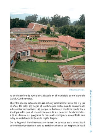 11
Vista aérea del centro.
CentrodeOrientaciónJuvenilLuisAmigó
10 de diciembre de 1991 y está situada en el municipio colombiano de
Cajicá, Cundinamarca.
El centro atiende actualmente 440 niños y adolescentes entre los 12 y los
17 años. De estos 153 llegan al instituto por problemas de consumo de
substancias psicoactivas; 195 porque se hallan en conflicto con la ley y
son ingresados para el restablecimiento de sus derechos fundamentales.
Y 52 se ubican en el programa de centro de emergencia en conflicto con
la ley en restablecimiento de la región Bogotá.
De la Regional Cundinamarca se tienen 20 puestos en la modalidad
de internado protección para su restablecimiento por responsabilidad
 