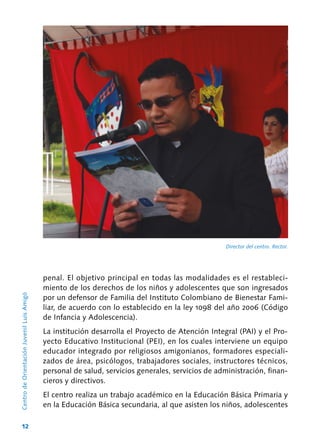 12
CentrodeOrientaciónJuvenilLuisAmigó
Director del centro. Rector.
penal. El objetivo principal en todas las modalidades es el restableci-
miento de los derechos de los niños y adolescentes que son ingresados
por un defensor de Familia del Instituto Colombiano de Bienestar Fami-
liar, de acuerdo con lo establecido en la ley 1098 del año 2006 (Código
de Infancia y Adolescencia).
La institución desarrolla el Proyecto de Atención Integral (PAI) y el Pro-
yecto Educativo Institucional (PEI), en los cuales interviene un equipo
educador integrado por religiosos amigonianos, formadores especiali-
zados de área, psicólogos, trabajadores sociales, instructores técnicos,
personal de salud, servicios generales, servicios de administración, finan-
cieros y directivos.
El centro realiza un trabajo académico en la Educación Básica Primaria y
en la Educación Básica secundaria, al que asisten los niños, adolescentes
 