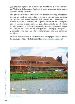 14
CentrodeOrientaciónJuvenilLuisAmigó
Otra vista del centro.
y jóvenes que ingresan en la institución. Cuenta con el reconocimiento
del Ministerio de Educación Nacional. Y ofrece programas de formación
pre-vocacional y vocacional.
Para garantizar el mejor funcionamiento de la institución y la consecu-
ción de los objetivos propuestos, el centro se ha organizado por áreas
de atención, cada una de las cuales está formada por profesionales que,
aunque especialista cada uno en su propia disciplina, en su conjunto
son educadores, es decir, personas que están dedicadas a perfeccionar
las facultades intelectuales y morales del joven atendido por el progra-
ma, siempre basándose en los principios de la pedagogía amigoniana
y tomando como punto de referencia la formación integral del menor
atendido.
Las áreas de atención en el centro son: área pedagógica, técnica, bienes-
tar, salud, psicología y trabajo social (Cf. www.luisamigocajica.org).
 