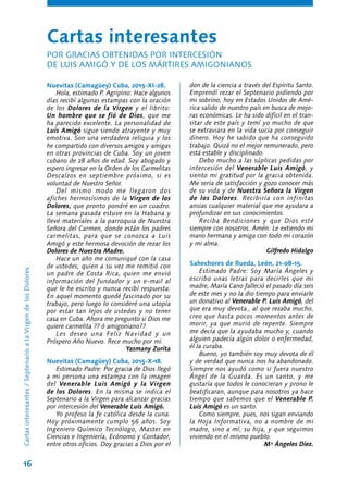 16
Nuevitas (Camagüey) Cuba, 2015-XI-28.
Hola, estimado P. Agripino: Hace algunos
días recibí algunas estampas con la oración
de los Dolores de la Virgen y el librito:
Un hombre que se fió de Dios, que me
ha parecido excelente. La personalidad de
Luis Amigó sigue siendo atrayente y muy
emotiva. Son una verdadera reliquia y los
he compartido con diversos amigos y amigas
en otras provincias de Cuba. Soy un joven
cubano de 28 años de edad. Soy abogado y
espero ingresar en la Orden de los Carmelitas
Descalzos en septiembre próximo, si es
voluntad de Nuestro Señor.
Del mismo modo me llegaron dos
afiches hermosísimos de la Virgen de los
Dolores, que pronto pondré en un cuadro.
La semana pasada estuve en la Habana y
llevé materiales a la parroquia de Nuestra
Señora del Carmen, donde están los padres
carmelitas, para que se conozca a Luis
Amigó y este hermosa devoción de rezar los
Dolores de Nuestra Madre.
Hace un año me comuniqué con la casa
de ustedes, quien a su vez me remitió con
un padre de Costa Rica, quien me envió
información del fundador y un e-mail al
que le he escrito y nunca recibí respuesta.
En aquel momento quedé fascinado por su
trabajo, pero luego lo consideré una utopía
por estar tan lejos de ustedes y no tener
casa en Cuba. Ahora me pregunto si Dios me
quiere carmelita ?? ó amigoniano??
Les deseo una Feliz Navidad y un
Próspero Año Nuevo. Rece mucho por mi.
Yasmany Zurita
Nuevitas (Camagüey) Cuba, 2015-X-18.
Estimado Padre: Por gracia de Dios llegó
a mi persona una estampa con la imagen
del Venerable Luis Amigó y la Virgen
de los Dolores. En la misma se indica el
Septenario a la Virgen para alcanzar gracias
por intercesión del Venerable Luis Amigó.
Yo profeso la fe católica desde la cuna.
Hoy próximamente cumplo 56 años. Soy
Ingeniero Químico Tecnólogo, Master en
Ciencias e Ingeniería, Ecónomo y Contador,
entre otros oficios. Doy gracias a Dios por el
don de la ciencia a través del Espíritu Santo.
Emprendí rezar el Septenario pidiendo por
mi sobrino, hoy en Estados Unidos de Amé-
rica salido de nuestro país en busca de mejo-
ras económicas. Le ha sido difícil en el tran-
sitar de este país y temí yo mucho de que
se extraviara en la vida sucia por conseguir
dinero. Hoy he sabido que ha conseguido
trabajo. Quizá no el mejor remunerado, pero
está estable y disciplinado.
Debo mucho a las súplicas pedidas por
intercesión del Venerable Luis Amigó, y
siento mi gratitud por la gracia obtenida.
Me sería de satisfacción y gozo conocer más
de su vida y de Nuestra Señora la Virgen
de los Dolores. Recibiría con infinitas
ansias cualquier material que me ayudara a
profundizar en sus conocimientos.
Reciba Bendiciones y que Dios esté
siempre con nosotros. Amén. Le extiendo mi
mano hermana y amiga con todo mi corazón
y mi alma.
Gilfredo Hidalgo
Sahechores de Rueda, León, 21-08-15.
Estimado Padre: Soy María Ángeles y
escribo unas letras para decirles que mi
madre, María Cano falleció el pasado día seis
de este mes y no la dio tiempo para enviarle
un donativo al Venerable P. Luis Amigó, del
que era muy devota., al que rezaba mucho,
creo que hasta pocos momentos antes de
morir, ya que murió de repente. Siempre
me decía que la ayudaba mucho y, cuando
alguien padecía algún dolor o enfermedad,
él la curaba.
Bueno, yo también soy muy devota de él
y de verdad que nunca nos ha abandonado.
Siempre nos ayudó como si fuera nuestro
Ángel de la Guarda. Es un santo, y me
gustaría que todos le conocieran y prono le
beatificaran, aunque para nosotros ya hace
tiempo que sabemos que el Venerable P.
Luis Amigó es un santo.
Como siempre, pues, nos sigan enviando
la Hoja Informativa, no a nombre de mi
madre, sino a mí, su hija, y que seguimos
viviendo en el mismo pueblo.
Mª Ángeles Díez.
Cartas interesantes
POR GRACIAS OBTENIDAS POR INTERCESIÓN
DE LUIS AMIGÓ Y DE LOS MÁRTIRES AMIGONIANOS
Cartasinteresantes/SeptenarioalaVirgendelosDolores
 