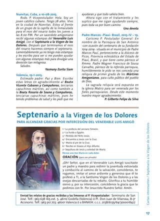 17
Nuevitas, Cuba, a 10-08-2015.
Rvdo. P. Vicepostulador: Hola. Soy un
joven católico cubano. Tengo 28 años. Vivo
en la ciudad de Nuevitas. Estoy al frente
de un grupo de la capilla de la Inmaculada
para el rezo del rosario todos los jueves a
las 8:00 PM. Por un sacerdote amigoniano
recibí algunas estampas del Venerable Luis
Amigó, con el Septenario a la Virgen de los
Dolores. Después que terminamos el rezo
del rosario hacemos siempre el septenario.
Lamentablemente ya no tengo más estampas
y les escribo para ver si me pueden ayudar
con algunas estampas más para divulgar una
devoción tan milagrosa.
Saludos.
Yasmany Zurita Siam
Valencia, 19-I-2015.
Estimado padre: Paz y Bien. Escribo
estas letras en agradecimiento al Beato
Vicente Cabanes y Compañeros, terciarios
capuchinos mártires, así como también a
la Beata Rosario de Soano y Compañeras,
terciarias capuchinas mártires, pues he
tenido problemas de salud y les pedí que me
Cartasinteresantes/SeptenarioalaVirgendelosDolores
ayudaran y que todo saliera bien.
Ahora sigo con el tratamiento y les
suplico que me sigan ayudando siempre,
pues toda va por buen camino.
Una devota
Padre Marcos -Piauí- Brasil, 2015-IV – 19.
Carísimo P. Postulador General: En
nombre de la Parroquia de San Antonio
-con ocasión del centenario de su fundación
1914-2014- situada en el municipio de Padre
Marcos Pauí, perteneciente a la diócesis de
Picos, Provincia eclesiástica del Estado de
Piauí, Brasil, y que tiene como párroco al
Rmmo. Padre Wagner Francisco de Sousa
Carvalho, párroco de la referida parroquia,
humildemente le pido se nos conceda una
reliquia de primer grado de los Mártires
Amigonianos, para culto público del pueblo
de Dios.
La sagrada reliquia será expuesta en
la iglesia Matriz para ser venerada por los
fieles parroquianos. Desde este momento
nuestro mayor agradecimiento.
P. Gilberto Felipe da Silva
Septenario a la Virgen de los Dolores
PARA ALCANZAR GRACIAS POR INTERCESIÓN DEL VENERABLE LUIS AMIGÓ
1.º La profecía del anciano Simeón.
2.º La huida a Egipto.
3.º Pérdida del Niño Jesús.
4.º Encuentra a Jesús con la Cruz.
5.º María al pie de la Cruz.
6.º Recibe en brazos al Hijo difunto.
7.º Sepultura de Jesús y soledad de María.
Récese una Ave María en cada dolor.
ORACIÓN (para uso privado)
¡Oh! Señor, que en el Venerable Luis Amigó suscitaste
un padre y maestro para redimir la juventuda extraviada
y conducirla al camino de la salvación, concédenos, te
rogamos, imitar el amor ardiente y generoso que él te
profesó a Ti, a la Santísima Virgen de los Dolores y a las
ovejas descarriadas de tu rebaño. Glorifica a tu humilde
siervo y, por su intercesión, concédenos la gracia que te
pedimos con fe. Por Jesucristo Nuestro Señor. Amén.
Enviad los relatos de gracias recibidas y las limosnas al P. Vicepostulador: Seminario de San
José. Telf.: 963 638 165 ext. 5. 46110 Godella (Valencia) ó Pl. Don Juan de Vilarrasa, 8-3ª
Accesorio. Telf.: 963 912 703. 46001 Valencia ó a BANKIA: c.c.c. 2038/6135/64/3000018427
 