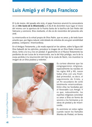 18
El 13 de marzo, del pasado año 2015, el papa Francisco anunció la convocatoria
de un Año Santo de la Misericordia y el día 8 de diciembre tuvo lugar el inicio
del mismo con la apertura de la Puerta Santa de la basílica de San Pedro del
Vaticano y concluirá, Dios mediante, el día 20 de noviembre del presente año
2016.
La misericordia es la virtud propia de Dios Padre, que es amor, y de todo buen
amante que, por lógica natural, está dotado de entrañas de una gran sensibilidad
piadosa, compasiva misericordiosa.
En el Antiguo Testamento, y de modo especial en los salmos, sobre la figura del
Dios Sabaoth de los ejércitos, prevalece la imagen de un Dios Padre misericor-
dioso, lento a la ira y rico en piedad. E igualmente en el Nuevo Testamento las
parábolas de san Lucas de la misericordia, sea la del Hijo pródigo, sea la de la
oveja perdida ó la resurrección del hijo de la viuda de Naim, nos muestran la
imagen de un Dios piadoso y redentor.
Es curioso observar que las
congregaciones religiosas,
especialmente las nacidas en
los siglos XIX y XX, nacen
todas ellas con una finali-
dad primordial, es decir, el
seguimiento de Cristo, y
un fin secundario de corte
totalmente misericordioso.
Entre ellas las fundadas por
el Venerable Luis Amigó. Y
es que, naturalmente, los
espíritus religiosos concretan
su amor a Dios en forma de
servicio a los hermanos y en
obras de piedad y de miseri-
cordia.
Es asimismo en estos siglos
cuando nacen los llamados
Montes de Piedad, en forma
Luis Amigó y el Papa Francisco
Papa Francisco.
LuisAmigóyelPapaFrancisco
 