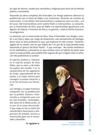 19
de cajas de ahorros, creados por sacerdotes y religiosos para alivio de las familias
pobres y necesitadas.
Hojeando las obras completas del Venerable Luis Amigó podemos observar su
predilección por el texto de Pablo a los Colosenses: Revestíos de entrañas de
misericordia, o a los efesios: Sed misericordiosos y compasivos unos con otros., o el
de Lucas: Sed misericordiosos como vuestro Padre es misericordioso. La salvación,
por la misericordia de Dios, pasa de Pablo a la espiritualidad agustiniana y de
Agustín de Hipona a Francisco de Asís y, en general, a toda la familia francisca-
no-amigoniana.
La salvación, por la misericordia de Dios, lleva al Venerable Luis Amigó a escri-
bir a sus hijos y dejar con rango de testamento, este pensamiento de Santiago:
Quien salva un alma predestina la suya, que traducirá en este consejo: “Vosotros,
zagales de su rebaño, sois los que habéis de ir en pos de la oveja perdida hasta
devolverla al aprisco del Buen Pastor”. Y que concluye: “No temáis desfallecer
en los desfiladeros y precipicios en que muchas veces os habréis de poner para
salvar la oveja perdida, pues podéis estar seguros de que si lográis salva un alma,
con ello predestináis la vuestra”.
El espíritu piadoso y redentor
es el espíritu propio de Dios
Padre, que es amor, y de todos
los padres del mundo. Y es la
característica de los seguidores
de Cristo, especialmente de los
santos, y el mejor camino para
conseguir la propia salvación y
la de los hermanos sus herma-
nos.
Luis Amigó y el papa Francisco
comparten ese su predilección
por la piedad, dulzura, mise-
ricordia y compasión para con
los más humildes, necesitados:
Año Santo de la Misericordia, Id
en pos de la oveja descarriada.
Y que cuaja en ese su estilo tan
característico franciscano y ami-
goniano de piedad, ternura y
misericordia para con el necesi-
tado y desvalido.
Fr. Agripino G.
Venerable Luis Amigó.
Capuchino, Fundador y Obispo.
LuisAmigóyelPapaFrancisco
 