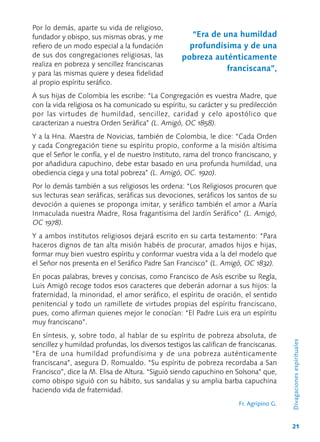 21
Por lo demás, aparte su vida de religioso,
fundador y obispo, sus mismas obras, y me
refiero de un modo especial a la fundación
de sus dos congregaciones religiosas, las
realiza en pobreza y sencillez franciscanas
y para las mismas quiere y desea fidelidad
al propio espíritu seráfico.
A sus hijas de Colombia les escribe: “La Congregación es vuestra Madre, que
con la vida religiosa os ha comunicado su espíritu, su carácter y su predilección
por las virtudes de humildad, sencillez, caridad y celo apostólico que
caracterizan a nuestra Orden Seráfica” (L. Amigó, OC 1858).
Y a la Hna. Maestra de Novicias, también de Colombia, le dice: “Cada Orden
y cada Congregación tiene su espíritu propio, conforme a la misión altísima
que el Señor le confía, y el de nuestro Instituto, rama del tronco franciscano, y
por añadidura capuchino, debe estar basado en una profunda humildad, una
obediencia ciega y una total pobreza” (L. Amigó, OC. 1920).	
Por lo demás también a sus religiosos les ordena: “Los Religiosos procuren que
sus lecturas sean seráficas, seráficas sus devociones, seráficos los santos de su
devoción a quienes se proponga imitar, y seráfico también el amor a María
Inmaculada nuestra Madre, Rosa fragantísima del Jardín Seráfico” (L. Amigó,
OC 1978).
Y a ambos institutos religiosos dejará escrito en su carta testamento: “Para
haceros dignos de tan alta misión habéis de procurar, amados hijos e hijas,
formar muy bien vuestro espíritu y conformar vuestra vida a la del modelo que
el Señor nos presenta en el Seráfico Padre San Francisco” (L. Amigó, OC 1832).
En pocas palabras, breves y concisas, como Francisco de Asís escribe su Regla,
Luis Amigó recoge todos esos caracteres que deberán adornar a sus hijos: la
fraternidad, la minoridad, el amor seráfico, el espíritu de oración, el sentido
penitencial y todo un ramillete de virtudes propias del espíritu franciscano,
pues, como afirman quienes mejor le conocían: “El Padre Luis era un espíritu
muy franciscano”.
En síntesis, y, sobre todo, al hablar de su espíritu de pobreza absoluta, de
sencillez y humildad profundas, los diversos testigos las califican de franciscanas.
“Era de una humildad profundísima y de una pobreza auténticamente
franciscana”, asegura D. Romualdo. “Su espíritu de pobreza recordaba a San
Francisco”, dice la M. Elisa de Altura. “Siguió siendo capuchino en Solsona” que,
como obispo siguió con su hábito, sus sandalias y su amplia barba capuchina
haciendo vida de fraternidad.
Fr. Agripino G.
Divagacionesespirituales
“Era de una humildad
profundísima y de una
pobreza auténticamente
franciscana”,
 