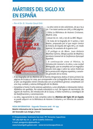 HOJA INFORMATIVA - Segundo Trimestre 2016 - Nº 254
Boletín Informativo de la Causa de Canonización
del Venerable Luis Amigó y Ferrer
P. Vicepostulador. Seminario San José. PP. Terciarios Capuchinos
Telf. 963 638 165 ext. 5 · 46110 Godella (Valencia)
E-mail: postgenttcc@planalfa.es
www.luisamigohi.galeon.com - www.terciarioscapuchinos.es
MÁRTIRES DEL SIGLO XX
EN ESPAÑA
– Por el Dr. D. Vicente Cárcel Ortí.
– La obra viene en dos volúmenes, de 24 x 15,5
cm. Y en total cuenta con LXX y 2.816 páginas.
– Edita La Biblioteca de Autores Cristianos.
Madrid, 2013.
– Llevan los nn. 106 y 107 de La BAC Mayor.
– Se trata de la biografía de 11 santos y 1512
beatos, preparada por el que mejor conoce
la historia de España del siglo XX y, en modo
especial, los avatares de la guerra civil.
– El prólogo es de Mons. Juan Antonio
Martínez Camino, Obispo auxiliar de Madrid y
secretario General de la Conferencia Episcopal
Española.
– A continuación viene el Pórtico, la
Introducción General a la obra y una cuidad
Bibliografía, que se completa con un magnífico
estudio (270 págs.) sobre las raíces históricas
de la persecución religiosa española y caracte-
res generales de la misma.
– A las biografías de los Mártires de la Familia Amigoniana dedica el tomo primero las
páginas de la 999 a la 1.024, que corresponden a las 23 biografías de los números 345
al 367. Las biografías vienen introducidas con un preámbulo general, completado con
una muy cuidada y extensa bibliografía de los Beatos.
– Completan el tomo II ocho extensos apéndices y unos detallados e interesantes índices:
Alfabético de apellidos, Por estado eclesiástico o civil, De lugares de nacimiento, De
lugares de martirio, De introducción de la Causa, e Índice numérico y cronológico de
las beatificaciones y canonizaciones.
– La obra, seguramente la más completa sobre los Mártires del Siglo XX en España
se puede adquirir en la Biblioteca de Autores Cristianos y en librerías de carácter
religioso.
 