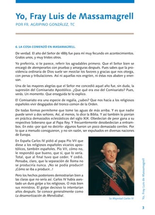 3
De verdad. El año del Señor de 1885 fue para mí muy fecundo en acontecimientos.
Gratos unos, y muy tristes otros.
Yo preferiría, si te parece, referir los agrada­bles primero. Que el Señor bien se
encargó de atemperarlos con pruebas y amarguras después. Pues sabes que la pro-
videncia ordinaria de Dios suele ser mezclar los favores y gracias que nos otorga,
con penas y tribulaciones. Así ni aquellas nos engríen, ni éstas nos abaten y ener-
van.
Una de las mayores alegrías que el Señor me concedió aquel año fue, sin duda, la
supresión del Comisariato Apostólico. ¿Que qué era eso del Comisariato? Pues,
verás. Un momento. Que enseguida te lo explico.
El Comisariato era una especie de regalía, ¿sabes? Que nos hacía a los religiosos
españoles vivir desgajados del tronco común de la Orden.
De todas formas permíteme que tome las aguas de más arriba. Y es que nadie
puede ser­vir a dos señores. Así, al menos, lo dice la Biblia. Y así también lo ponían
en práctica demasiados eclesiásticos del siglo XIX. Obedecían de peor gana a su
respectivo Soberano que al Papa Rey. Y frecuentemente desobedecían a entram-
bos. En esto -por qué no decirlo- algunos fueron un poco demasiado cerriles. Por
lo que a menudo consiguieron, y no sin razón, ser expulsados en diversas naciones
de Europa.
En España Carlos IV pidió al papa Pío VII que
diese a los religiosos españoles vicarios apos-
tólicos, también españoles. Pío VII, cómo no,
le respondió que bueno, que sí, que lo vería.
Total, que al final tuvo que ceder. Y cedió.
Pensaba, claro, que la separación de Roma no
se produciría nunca. ¡No se podía producir!
¡Cómo se iba a producir...!
Pero los hechos posteriores demostrarían bien a
las claras que no sería así. Carlos IV había ases-
tado un duro golpe a los religiosos. O más bien
sus ministros. El golpe decisivo lo in­tentarían
años después. Se conoce generalmente como
La desamortización de Mendizábal.
Yo, Fray Luis de Massamagrell
POR FR. AGRIPINO GONZÁLEZ, TC
6. LA COSA COMENZÓ EN MASAMAGRELL.
Yo,FrayLuisdeMassamagrell
Su Majestad Carlos IV.
 