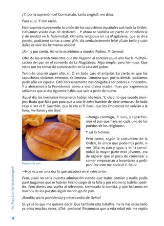 4
¿Y, por la supresión del Comisariato, tanta alegría?, me dirás.
Pues sí, sí. Y con razón.
Esto suponía nuevamente la unión de los ca­puchinos españoles con toda la Orden.
Habíamos vivido días de destierro... Y ahora se saldaba un pacto de obediencia
y de unidad en la fraterni­dad. Ochenta religiosos en La Magdalena, que se dice
pronto, podíamos cantar a coro: ¡Oh, día verdaderamente feliz! ¡Cuán bello y cuán
dulce es vivir los hermanos unidos!
¡Ah!, y por cierto. Así se lo escribimos a nues­tro Rvdmo. P. General.
Otro de los acontecimientos que me llegaron al corazón aquel año fue la multipli-
cación del pan en el convento de La Magdalena. Algo sim­ple, pero hermoso. Que
estos son los temas de conversación en la casa del pobre.
También ocurrió aquel año, sí. O en todo caso el anterior. Lo cierto es que los
capuchinos vivía­mos entonces de limosna. Limosna que, por lo demás, podíamos
pedir sólo en especie. Esto ne­cesariamente nos obligaba a ser pobres e itine­rantes.
Y a aferrarnos a la Providencia como a una divina madre. Pues por experiencia
sabía­mos que al día siguiente había que salir a pedir de nuevo.
Aquel día los hermanos limosneros habían ido lejos. Y, claro, lo que sucede siem-
pre. Basta que falte pan para que a uno le entre hambre de siete semanas. En todo
caso al ver el P. Guar­dián, que lo era el P. Reus, que los limosneros no volvían a la
hora, me llama y me dice:
-«Venga conmigo, P. Luis, y repartire-
mos el pan que haya en cada uno de los
puestos de los religiosos».
Y así lo hicimos.
Pero como, según la costumbre de la
Orden, lo único que podemos pedir, si
nos falta, es pan y agua, y en la comu-
nidad la mayor parte eran jóvenes, era
de esperar que al poco de comenzar a
comer empezarían a levantarse a pedir
pan. Por esto me decía el P. Reus:
-«Hoy va a ser una risa lo que sucederá en el refectorio».
Pero, ¡cuál no sería nuestra admiración vien­do que todos comían y nadie pedía
pan! Juzga­mos que se habrían hecho cargo de la falta y por ello no lo habrían pedi-
do. Pero dimos una vuelta al refectorio, terminada la comida, y aún halla­mos en
muchos de los puestos algún mendrugo de pan.
¡Bendita sea la providencia y misericordia del Señor!
Sí, ya sé lo que me quieres decir. Que tam­bién esta batallita me la has escuchado
ya otras muchas veces. ¡Ché, perdona! Reconozco que a esta edad mía me repito
Yo,FrayLuisdeMassamagrell
Hogazas de pan.
 