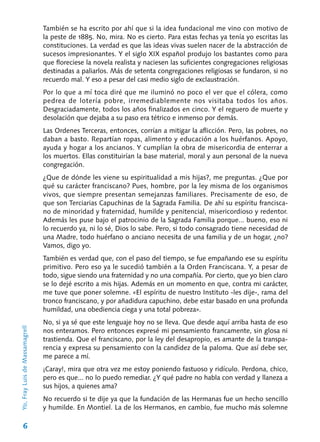 6
También se ha escrito por ahí que si la idea fundacional me vino con motivo de
la peste de 1885. No, mira. No es cierto. Para estas fechas ya tenía yo escritas las
constituciones. La verdad es que las ideas vivas suelen nacer de la abstracción de
sucesos impresionantes. Y el siglo XIX español produjo los bastantes como para
que floreciese la novela realista y naciesen las suficientes congregaciones religiosas
destinadas a paliarlos. Más de setenta congregaciones religiosas se fundaron, si no
recuerdo mal. Y eso a pesar del casi medio siglo de exclaustración.
Por lo que a mí toca diré que me iluminó no poco el ver que el cólera, como
pedrea de lotería pobre, irremediablemente nos visitaba todos los años.
Desgraciadamente, todos los años finali­zados en cinco. Y el reguero de muerte y
desola­ción que dejaba a su paso era tétrico e inmenso por demás.
Las Ordenes Terceras, entonces, corrían a mitigar la aflicción. Pero, las pobres, no
daban a basto. Repartían ropas, alimento y educación a los huérfanos. Apoyo,
ayuda y hogar a los ancianos. Y cumplían la obra de misericordia de enterrar a
los muertos. Ellas constituirían la base material, moral y aun personal de la nueva
congregación.
¿Que de dónde les viene su espiritualidad a mis hijas?, me preguntas. ¿Que por
qué su carácter franciscano? Pues, hombre, por la ley misma de los organismos
vivos, que siempre presentan semejanzas familiares. Precisamente de eso, de
que son Terciarias Capuchinas de la Sagrada Familia. De ahí su espíritu francisca-
no de minoridad y fraternidad, humilde y peniten­cial, misericordioso y redentor.
Además les puse bajo el patrocinio de la Sagrada Familia por­que... bueno, eso ni
lo recuerdo ya, ni lo sé, Dios lo sabe. Pero, si todo consagrado tiene necesidad de
una Madre, todo huérfano o anciano necesita de una familia y de un hogar, ¿no?
Vamos, digo yo.
También es verdad que, con el paso del tiem­po, se fue empañando ese su espíritu
primitivo. Pero eso ya le sucedió también a la Orden Fran­ciscana. Y, a pesar de
todo, sigue siendo una fra­ternidad y no una compañía. Por cierto, que yo bien claro
se lo dejé escrito a mis hijas. Además en un momento en que, contra mi carácter,
me tuve que poner solemne. «El espíritu de nuestro Instituto ‑les dije‑, rama del
tronco franciscano, y por añadidura capuchino, debe estar basado en una profunda
humildad, una obediencia ciega y una total pobreza».
No, si ya sé que este lenguaje hoy no se lleva. Que desde aquí arriba hasta de eso
nos entera­mos. Pero entonces expresé mi pensamiento francamente, sin glosa ni
trastienda. Que el franciscano, por la ley del desapropio, es amante de la transpa-
rencia y expresa su pensamiento con la candidez de la paloma. Que así debe ser,
me parece a mí.
¡Caray!, mira que otra vez me estoy poniendo fastuoso y ridículo. Perdona, chico,
pero es que... no lo puedo remediar. ¿Y qué padre no habla con verdad y llaneza a
sus hijos, a quienes ama?
No recuerdo si te dije ya que la fundación de las Hermanas fue un hecho sencillo
y humilde. En Montiel. La de los Hermanos, en cambio, fue mucho más solemne
Yo,FrayLuisdeMassamagrell
 
