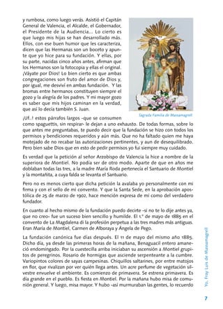 7
y rumbosa, como luego verás. Asistió el Capitán
General de Valencia, el Alcalde, el Gobernador,
el Presidente de la Au­diencia... Lo cierto es
que luego mis hijas se han desarrollado más.
Ellos, con ese buen humor que les caracteriza,
dicen que las Hermanas son un boceto y apun-
te que yo hice para su fundación. Y ellas, por
su parte, nacidas cinco años antes, afirman que
los Hermanos son la fotocopia y ellas el original.
¡Váyate por Dios! Lo bien cierto es que ambas
congregaciones son fruto del amor de Dios y,
por igual, me desviví en ambas funda­ción. Y las
bromas entre hermanos constituyen siempre el
gozo y la alegría de los padres. Y mi mayor gozo
es saber que mis hijos caminan en la verdad,
que así lo decía también S. Juan.
¡Uf..! estos párrafos largos ‑que se consumen
como spaguettis, sin respirar‑ le dejan a uno exhausto. De todas formas, sobre lo
que antes me preguntabas, te puedo decir que la fundación se hizo con todos los
permisos y bendiciones requeridos y aún más. Que no ha faltado quien me haya
motejado de no recabar las autoriza­ciones pertinentes, y aun de desequilibrado.
Pero bien sabe Dios que en esto de pedir permi­sos yo fui siempre muy cuidado.
Es verdad que la petición al señor Arzobispo de Valencia la hice a nombre de la
superiora de Montiel. No podía ser de otro modo. Aparte de que en años me
doblaban todas las tres, a la ma­dre María Roda pertenecía el Santuario de Mon­tiel
y la montañita, a cuya falda se levanta el Santuario.
Pero no es menos cierto que dicha petición la avalaba yo personalmente con mi
firma y con el sello de mi convento. Y que la Santa Sede, en la aprobación apos-
tólica de 25 de marzo de 1902, hace mención expresa de mí como del verdadero
fundador.
En cuanto al hecho mismo de la fundación puedo decirte -si no te lo dije antes ya,
que no creo- fue un suceso bien sencillo y humilde. El 1.° de mayo de 1885 en el
convento de La Mag­dalena di la profesión perpetua a las tres madres más antiguas.
Eran María de Montiel, Carmen de Alboraya y Ángela de Pego.
La fundación canónica fue días después. El 11 de mayo del mismo año 1885.
Dicho día, ya desde las primeras horas de la mañana, Bena­guacil entero amane-
ció endomingado. Por la cuestecilla arriba iniciaban su ascensión a Mon­tiel grupi-
tos de peregrinos. Rosario de hormigas que asciende serpenteante a la cumbre.
Vario­pintos colores de sayas campesinas. Chiquillos saltarines, por entre matojos
en flor, que rivali­zan por ver quién llega antes. Un acre perfume de vegetación sil-
vestre envuelve el ambiente. Es comienzo de primavera. Se estrena primavera. Es
día grande en el pueblo. Es fiesta en Montiel. Por la mañana hubo misa de comu-
nión general. Y luego, misa mayor. Y hubo ‑así murmuraban las gentes, lo recuerdo
Sagrada Familia de Massamagrell.
Yo,FrayLuisdeMassamagrell
 