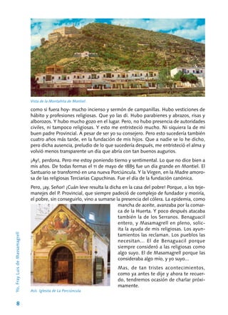 8
como si fuera hoy‑ mucho incienso y sermón de campanillas. Hubo vesti­ciones de
hábito y profesiones religiosas. Que yo las di. Hubo parabienes y abrazos, risas y
al­borozos. Y hubo mucho gozo en el lugar. Pero, no hubo presencia de autoridades
civiles, ni tam­poco religiosas. Y esto me entristeció mucho. Ni siquiera la de mi
buen padre Provincial. A pesar de ser yo su consejero. Pero esto sucedería tam­bién
cuatro años más tarde, en la fundación de mis hijos. Que a nadie se lo he dicho,
pero dicha ausencia, preludio de lo que sucedería después, me entristeció el alma y
volvió menos trans­parente un día que abría con tan buenos augu­rios.
¡Ay!, perdona. Pero me estoy poniendo tierno y sentimental. Lo que no dice bien a
mis años. De todas formas el 11 de mayo de 1885 fue un día grande en Montiel. El
Santuario se trans­formó en una nueva Porciúncula. Y la Virgen, en la Madre amoro-
sa de las religiosas Terciarias Capuchinas. Fue el día de la fundación canónica.
Pero, ¡ay, Señor! ¡Cuán leve resulta la dicha en la casa del pobre! Porque, a los teje-
manejes del P. Provincial, que siempre padeció de com­plejo de fundador y moriría,
el pobre, sin conse­guirlo, vino a sumarse la presencia del cólera. La epidemia, como
mancha de aceite, avanzaba por la comar-
ca de la Huerta. Y poco después atacaba
también la de los Serranos. Benaguacil
entero, y Masamagrell en pleno, solic-
ita la ayuda de mis religiosas. Los ayun-
tamientos las reclaman. Los pueblos las
necesitan... El de Benaguacil porque
siempre consideró a las religiosas como
algo suyo. El de Masamagrell porque las
consideraba algo mío, y yo suyo...
Mas, de tan tristes acontecimientos,
como ya antes te dije y ahora te recuer-
do, tendremos ocasión de charlar próxi-
mamente.
Vista de la Montañita de Montiel.
Asís. Iglesita de La Porciúncula.
Yo,FrayLuisdeMassamagrell
 