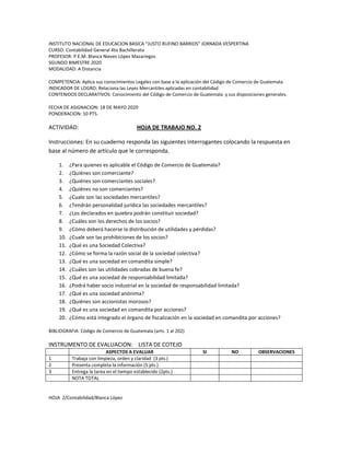 INSTITUTO NACIONAL DE EDUCACION BASICA “JUSTO RUFINO BARRIOS” JORNADA VESPERTINA
CURSO: Contabilidad General 4to Bachillerato
PROFESOR: P.E.M. Blanca Nieves López Mazariegos
SGUNDO BIMESTRE 2020
MODALIDAD: A Distancia
COMPETENCIA: Aplica sus conocimientos Legales con base a la aplicación del Código de Comercio de Guatemala.
INDICADOR DE LOGRO: Relaciona las Leyes Mercantiles aplicadas en contabilidad
CONTENIDOS DECLARATIVOS: Conocimiento del Código de Comercio de Guatemala y sus disposiciones generales.
FECHA DE ASIGNACION: 18 DE MAYO 2020
PONDERACION: 10 PTS.
ACTIVIDAD: HOJA DE TRABAJO NO. 2
Instrucciones: En su cuaderno responda las siguientes interrogantes colocando la respuesta en
base al número de artículo que le corresponda.
1. ¿Para quienes es aplicable el Código de Comercio de Guatemala?
2. ¿Quiénes son comerciante?
3. ¿Quiénes son comerciantes sociales?
4. ¿Quiénes no son comerciantes?
5. ¿Cuale son las sociedades mercantiles?
6. ¿Tendrán personalidad jurídica las sociedades mercantiles?
7. ¿Los declarados en quiebra podrán constituir sociedad?
8. ¿Cuáles son los derechos de los socios?
9. ¿Cómo deberá hacerse la distribución de utilidades y pérdidas?
10. ¿Cuale son las prohibiciones de los socios?
11. ¿Qué es una Sociedad Colectiva?
12. ¿Cómo se forma la razón social de la sociedad colectiva?
13. ¿Qué es una sociedad en comandita simple?
14. ¿Cuáles son las utilidades cobradas de buena fe?
15. ¿Qué es una sociedad de responsabilidad limitada?
16. ¿Podrá haber socio industrial en la sociedad de responsabilidad limitada?
17. ¿Qué es una sociedad anónima?
18. ¿Quiénes son accionistas morosos?
19. ¿Qué es una sociedad en comandita por acciones?
20. ¿Cómo está integrado el órgano de fiscalización en la sociedad en comandita por acciones?
BIBLIOGRAFIA: Código de Comercio de Guatemala (arts. 1 al 202)
INSTRUMENTO DE EVALUACION: LISTA DE COTEJO
ASPECTOS A EVALUAR SI NO OBSERVACIONES
1 Trabaja con limpieza, orden y claridad (3 pts.)
2 Presenta completa la información (5 pts.)
3 Entrega la tarea en el tiempo establecido (2pts.)
NOTA TOTAL
HOJA 2/Contabilidad/Blanca López
 