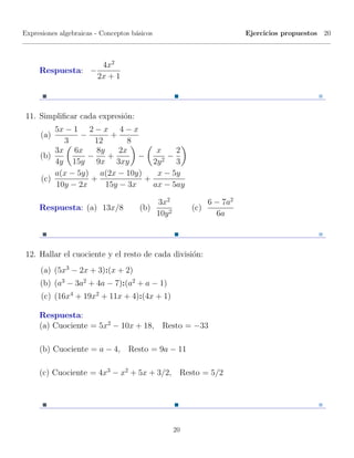 Expresiones algebraicas - Conceptos b´sicos
                                     a                                     Ejercicios propuestos 20



                   4x2
     Respuesta: −
                  2x + 1



 11. Simpliﬁcar cada expresi´n:
                            o
         5x − 1 2 − x 4 − x
     (a)        −       +
           3        12       8
         3x 6x      8y     2x                  x    2
     (b)          −     +       −                 −
         4y 15y 9x 3xy                        2y 2 3
         a(x − 5y) a(2x − 10y)                 x − 5y
     (c)           +             +
         10y − 2x      15y − 3x               ax − 5ay

                                              3x2                6 − 7a2
     Respuesta: (a) 13x/8             (b)                  (c)
                                              10y 2                6a



 12. Hallar el cuociente y el resto de cada divisi´n:
                                                  o
     (a) (5x3 − 2x + 3):(x + 2)
     (b) (a3 − 3a2 + 4a − 7):(a2 + a − 1)
      (c) (16x4 + 19x2 + 11x + 4):(4x + 1)

     Respuesta:
     (a) Cuociente = 5x2 − 10x + 18, Resto = −33

     (b) Cuociente = a − 4, Resto = 9a − 11

     (c) Cuociente = 4x3 − x2 + 5x + 3/2, Resto = 5/2




                                                      20
 