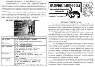 HACEMOS PARROQUIA
parroquia de la asunción
-villargordo-
Número 58 - 14 de junio 2015
DONAR SANGRE DA VIDA
	 La sangre cumple una función indispensable en el organismo humano;
tanto es así que por su ausencia pierdes la vida. Este líquido vital se necesita
todos los días, no sólo cuando existe una emergencia. A pesar de los avances
científicos, el único modo de adquirirlo sigue siendo a través de la donación
altruista, pues la sangre no se fabrica en laboratorios.
	 Es importante destacar que la donación de sangre, al igual que la
donación de órganos, son bien vistas por la Iglesia Católica. La Iglesia tiene
muy claro que en esta práctica se realiza un gesto solidario de donar vida a
muchas personas enfermas o con condiciones críticas. Es un gesto de servicio
a la vida. Cuando se dona sangre, se dona vida, servimos a los hermanos y al
dueño de la vida, que es Dios.
	 Pero la donación es conforme a la ley moral si los daños y riesgos
físicos que padece el donante son proporcionados al bien que se busca para el
destinatario. El donante debe dar su consentimiento consciente y por escrito,
y se debe respetar la dignidad de la persona. Además, cada donación debe
hacerse por la salud y el bienestar de otra persona, no por ganar dinero. Esta
práctica es legitimada por el principio de solidaridad que une a los seres
humanos, y de la caridad que dispone a darse en beneficio de los hermanos
que sufren. Por último, las entidades que se dedican a la recoger sangre la
deben destinar para el fin con el cual fue donada.
	 Recomendamos donar sangre, porque es un gesto desinteresado, donde
entregas la vida a los demás. El día de mañana, tu familia puede necesitar de
una donación. Además, no perjudica a la salud del donante, pues la sangre se
regenera y tu cuerpo la fábrica nuevamente. ¡Ánimo!
ENCUENTRO ARCIPRESTAL DE MATRIMONIOS: 21 de junio
	 El próximo domingo, día 21 de junio, vamos a celebrar en el Santuario de
Zocueca una Convivencia de matrimonios, a partir de las 11 de la mañana. Va a ser,
sobre todo, un día para convivir los matrimonios en torno a la Virgen, para reflexionar y
dialogar en pareja sobre el compromiso compartido del matrimonio, para orar y celebrar
la Eucaristía juntos, y para disfrutar de la compañía común de otros matrimonios como
vosotros.
	 La dinámica de la convivencia será la siguiente: a las 11, acogida; después,
reflexión: el compromiso social del matrimonio; a las 12, diálogo en pareja; a las 12,45,
preparación de la Eucaristía; a las 1 de la tarde, Eucaristía; a continuación, puesta en
común; y sobre las 2 de la tarde, comida compartida y convivencia.
	 ¡Importante: hay que llevar comida para compartir!
	 ¡ANIMÁOS! ¡TODOS LOS MATRIMONIOS A ZOCUECA!
AGENDA SEMANAL
Día 15, lunes 19,00: Reunión con padres y padrinos
19,30: Ensayo de confirmaciones y confesiones
Día 16, martes 18,30: Visitadores de enfermos
20,00: CONFIRMACIONES
Día 17, miércoles 18,00: Escucha de la Palabra
19,30: Itinerario 1 de formación de adultos
20,00: Triduo a la Virgen de la Cabeza
(y días 18 y 19)
Día 19, jueves 10,00: Comunión de enfermos
21,00: Asamblea de Cofradía de la Virgen de la
Cabeza
Día 20, sábado 11,00: Monaguillos
Día 21 DOMINGO 12º DEL TIEMPO ORDINARIO
11,00: CONVIVENCIAARCIPRESTAL DE
MATRIMONIOS
20,00: Fiesta y procesión de la Virgen de la Cabeza
 