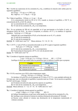 I.E.S. RUIZ GIJÓN QUÍMICA 2º BACHILLERATO
EQUILIBRIO QUÍMICO
HOJA Nº 9
70.-/ Escriba las expresiones de las constantes Kc y Kp y establezca la relación entre ambas para los
siguientes equilibrios:
a) CO (g) + Cl2 (g) COCl2 (g).
b) 2 HgO (s) 2 Hg (l) + O2 (g)
71.-/ Dado el equilíbrio: 2 HI (g) I2 (g) + H2 (g).
Si la concentración inicial de HI es 0,1 M y cuando se alcanza el equilibrio, a 520 ºC, la
concentración de H2 es 0,01 M, calcule:
a) La concentración de I2 y de HI en el equilibrio.
b) El valor de las constantes Kc y Kp a esa temperatura.
72.-/ En un recipiente de 200 mL de capacidad, en el que previamente se ha hecho el vacío, se
introducen 0,40 g de N2O4. Se cierra el recipiente, se calienta a 45 ºC y se establece el siguiente
equilibrio: N2O4 (g) 2 NO2 (g).
Sabiendo que a esa temperatura el N2O4 se ha disociado en un 41, 6 %, calcule:
a) El valor de la constante Kc.
b) El valor de la constante Kp.
DATOS: R = 0,082 atm·L·mol-1
·K-1
. Masas atómicas: N = 14; O = 16.
73.-/ A 30 ºC y 1 atm el N2O4 se encuentra disociado en un 20 % según el siguiente equilibrio:
N2O4 (g) 2 NO2 (g). Calcule:
a) El valor de las constantes Kp y Kc , a esa temperatura.
b) El porcentaje de disociación a 30 ºC y 0,1 atm de presión total.
DATO: R = 0,082 atm·L·mol-1
·K-1
.
74.-/ Considere el siguiente sistema en equilibrio:
I2 (g) + 5 CO2 (g) 5 CO (g) + I2O5 (s) ∆H = + 1175 kJ
Justifique el efecto que tendrá sobre los parámetros que se indican el cambio que se propone:
Cambio Efecto sobre
a) Aumento de la temperatura Kc
b) Adición de I2O5 (s) Cantidad de I2
c) Aumento de la presión Cantidad de CO
75.-/ El CO2 reacciona con el H2S a altas temperaturas según:
CO2 (g) + H2S (g) COS (g) + H2O (g)
Se introduce 4,4 g de CO2 en un recipiente de 2,5 litros, a 337 ºC, y una cantidad suficiente de
H2S para que, una vez alcanzado el equilibrio, la presión total sea 10 atm. En la mezcla en equilibrio
hay 0,01 mol de agua. Calcule:
a) El número de moles de cada una de las especies en equilibrio.
b) El valor de las constantes Kc y Kp a esa temperatura.
DATOS: Masas atómicas: C = 12; O = 16. R = 0,082 atm·L·K-1
·mol-1
.
76.-/ Considere el siguiente sistema general en equilibrio:
a A(g) + b B(g) c C(g) + d D(g) ∆H < 0
a) Indique razonadamente en qué casos serán iguales los valores de las constantes Kc y Kp.
b) Justifique como afectará al sistema la continua eliminación del producto C formado.
c) Razone como afectará al sistema una disminución de la temperatura manteniendo el
volumen constante.
 