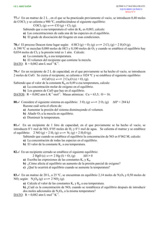 I.E.S. RUIZ GIJÓN QUÍMICA 2º BACHILLERATO
EQUILIBRIO QUÍMICO
HOJA Nº 9
77.-/ En un matraz de 2 L , en el que se ha practicado previamente el vacío, se introducen 0,40 moles
de COCl2 y se calienta a 900 ºC, estableciéndose el siguiente equilibrio:
COCl2 (g) CO (g) + Cl2 (g).
Sabiendo que a esa temperatura el valor de Kc es 0,083, calcule:
a) Las concentraciones de cada una de las especies en el equilibrio.
b) El grado de disociación del fosgeno en esas condiciones.
78.-/ El proceso Deacon tiene lugar según: 4 HCl (g) + O2 (g) 2 Cl2 (g) + 2 H2O (g).
A 390 ºC se mezclan 0,080 moles de HCl y 0,100 moles de O2 y cuando se establece el equilibrio hay
0,034 moles de Cl2 y la presión total es 1 atm. Calcule:
a) La constante Kp a esa temperatura.
b) El volumen del recipiente que contiene la mezcla.
DATO: R = 0,082 atm·L·mol-1
·K-1
.
79.-/ En un recipiente de 2 L de capacidad, en el que previamente se ha hecho el vacío, se introducen
2 moles de CuO. Se cierra el recipiente, se calienta a 1024 ºC y se establece el siguiente equilibrio:
4 CuO (s) 2 Cu2O (s) + O2 (g).
Sabiendo que el valor de la constante Kp es 0,49 a esa temperatura, calcule:
a) La concentración molar de oxígeno en el equilibrio.
b) Los gramos de CuO que hay en el equilibrio.
DATOS: R = 0,082 atm·L·K-1
·mol-1
. Masas atómicas: Cu = 63,5; O = 16.
80.-/ Considere el siguiente sistema en equilibrio: 3 O2 (g) 2 O3 (g) ∆Hº = 284 kJ
Razone cuál sería el efecto de:
a) Aumentar la presión del sistema disminuyendo el volumen.
b) Añadir O2 a la mezcla en equilibrio.
c) Disminuir la temperatura.
81.-/ En un recipiente de 1 litro de capacidad, en el que previamente se ha hecho el vacío, se
introducen 0’1 mol de NO, 0’05 moles de H2 y 0’1 mol de agua. Se calienta el matraz y se establece
el equilibrio: 2 NO (g) + 2 H2 (g) N2 (g) + 2 H2O (g).
Sabiendo que cuando se establece el equilibrio la concentración de NO es 0’062 M, calcule:
a) La concentración de todas las especies en el equilibrio.
b) El valor de la constante Kc a esa temperatura.
82.-/ En un recipiente cerrado se establece el siguiente equilibrio:
2 HgO (s) 2 Hg (l) + O2 (g) ∆H > 0
a) Escriba las expresiones de las constantes Kc y Kp.
b) ¿Cómo afecta al equilibrio un aumento de la presión parcial de oxígeno?
c) ¿Qué le ocurrirá al equilibrio cuando se aumente la temperatura?
83.-/ En un matraz de 20 L, a 25 ºC, se encuentran en equilibrio 2,14 moles de N2O4 y 0,50 moles de
NO2 según: N2O4 (g) 2 NO2 (g).
a) Calcule el valor de las constantes Kc y Kp a esa temperatura.
b) ¿Cuál es la concentración de NO2 cuando se restablezca el equilibrio después de introducir
dos moles adicionales de N2O4, a la misma temperatura?
DATO: R = 0,082 atm·L·mol-1
·K-1
.
 