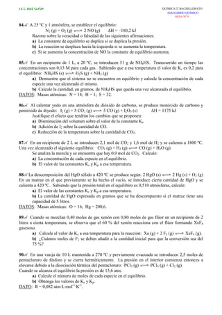 I.E.S. RUIZ GIJÓN QUÍMICA 2º BACHILLERATO
EQUILIBRIO QUÍMICO
HOJA Nº 9
84.-/ A 25 ºC y 1 atmósfera, se establece el equilibrio:
N2 (g) + O2 (g) 2 NO (g) ∆H = –180,2 kJ
Razone sobre la veracidad o falsedad de las siguientes afirmaciones:
a) La constante de equilibrio se duplica si se duplica la presión.
b) La reacción se desplaza hacia la izquierda si se aumenta la temperatura.
c) Si se aumenta la concentración de NO la constante de equilibrio aumenta.
85.-/ En un recipiente de 1 L, a 20 ºC, se introducen 51 g de NH4HS. Transcurrido un tiempo las
concentraciones son 0,13 M para cada gas. Sabiendo que a esa temperatura el valor de Kc es 0,2 para
el equilibrio: NH4HS (s) H2S (g) + NH3 (g)
a) Demuestre que el sistema no se encuentra en equilibrio y calcule la concentración de cada
especie una vez alcanzado el mismo.
b) Calcule la cantidad, en gramos, de NH4HS que queda una vez alcanzado el equilibrio.
DATOS: Masas atómicas: N = 14; H = 1; S = 32.
86.-/ Al calentar yodo en una atmósfera de dióxido de carbono, se produce monóxido de carbono y
pentóxido de diyodo: I2 (g) + 5 CO2 (g) 5 CO (g) + I2O5 (s) ∆H = 1175 kJ
Justifique el efecto que tendrán los cambios que se proponen:
a) Disminución del volumen sobre el valor de la constante Kc.
b) Adición de I2 sobre la cantidad de CO.
c) Reducción de la temperatura sobre la cantidad de CO2.
87.-/ En un recipiente de 2 L se introducen 2,1 mol de CO2 y 1,6 mol de H2 y se calienta a 1800 ºC.
Una vez alcanzado el siguiente equilibrio: CO2 (g) + H2 (g) CO (g) + H2O (g)
Se analiza la mezcla y se encuentra que hay 0,9 mol de CO2. Calcule:
a) La concentración de cada especie en el equilibrio.
b) El valor de las constantes Kc y Kp a esa temperatura.
88.-/ La descomposición del HgO sólido a 420 ºC se produce según: 2 HgO (s) 2 Hg (s) + O2 (g)
En un matraz en el que previamente se ha hecho el vacío, se introduce cierta cantidad de HgO y se
calienta a 420 ºC. Sabiendo que la presión total en el equilibiro es 0,510 atmósferas, calcule:
a) El valor de las constantes Kc y Kp a esa temperatura.
b) La cantidad de HgO expresada en gramos que se ha descompuesto si el matraz tiene una
capacidad de 5 litros.
DATOS: Masas atómicas: O = 16; Hg = 200,6.
89.-/ Cuando se mezclan 0,40 moles de gas xenón con 0,80 moles de gas flúor en un recipiente de 2
litros a cierta temperatura, se observa que el 60 % del xenón reacciona con el flúor formando XeF4
gasesoso.
a) Calcule el valor de Kc a esa temperatura para la reacción: Xe (g) + 2 F2 (g) XeF4 (g).
b) ¿Cuántos moles de F2 se deben añadir a la cantidad inicial para que la conversión sea del
75 %?
90.-/ En una vasija de 10 L mantenida a 270 ºC y previamente evacuada se introducen 2,5 moles de
pentacloruro de fósforo y se cierra herméticamente. La presión en el interior comienza entonces a
elevarse debido a la disociación térmica del pentacloruro: PCl5 (g) PCl3 (g) + Cl2 (g).
Cuando se alcanza el equilibrio la presión es de 15,6 atm.
a) Calcule el número de moles de cada especie en el equilibrio.
b) Obtenga los valores de Kc y Kp.
DATO: R = 0,082 atm·L·mol-1
·K-1
.
 