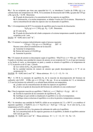 I.E.S. RUIZ GIJÓN QUÍMICA 2º BACHILLERATO
EQUILIBRIO QUÍMICO
HOJA Nº 9
91.-/ En un recipiente que tiene una capacidad de 4 L, se introducen 5 moles de COBr2 (g) y se
calienta hasta una temperatura de 350 K. Si la constante de disociación del COBr2 (g) para dar CO (g)
y Br2 (g) es Kc = 0,190. Determine:
a) El grado de disociación y la concentración de las especies en equilibrio.
b) A continuación, a la misma temperatura, se añaden 4 moles de CO al sistema. Determine la
nueva concentración de todas las especies una vez alcanzado el equilibrio.
92.-/ A la temperatura de 60 ºC la constante de equilibrio para la reacción de disociación:
N2O4 (g) 2 NO2 (g), Kp = 2,49. Determine:
a) El valor de Kc.
b) El grado de disociación del citado compuesto a la misma temperatura cuando la presión del
recipiente es de 1 atm.
DATO: R = 0,082 atm·L·mol-1
·K-1
.
93.-/ El metanol se prepara industrialmente según el proceso siguiente:
CO (g) + 2 H2 (g) CH3OH (g) ∆Hº < 0
Razone como afecta al rendimiento de la reacción:
a) Aumentar la temperatura.
b) Retirar del reactor el CH3OH (g).
c) Aumentar la presión.
94.-/ El cianuro de amonio se descompone según el equilibrio: NH4CN (s) NH3 (g) + HCN (g).
Cuando se introduce una cantidad de cianuro de amonio en un recipiente de 2 L en el que previamente
se ha hecho el vacío, se descompone en parte y cuando se alcanza el equilibrio a la temperatura de
11 ºC la presión es de 0,3 atm. Calcule:
a) Los valores de Kc y Kp para dicho equilibrio.
b) La cantidad máxima de cianuro de amonio que puede descomponerse a 11 ºC en un
recipiente de 2 L.
DATOS: R = 0,082 atm·L·mol-1
·K-1
. Masas atómicas: H = 1; C = 12; N = 14.
95.-/ A 350 K la constante de equilibrio Kc de la reacción de descomposición del bromuro de
carbonilo vale 0,205: COBr2 (g) CO (g) + Br2 (g). Si en un recipiente de 3 L se introducen
3,75 mol de bromuro de carbonilo y se calienta hasta alcanzar esa temperatura:
a) ¿Cuáles son las concentraciones de todas las especies en equilibrio?
b) ¿Cuál es el grado de disociación del bromuro de carbonilo en esas condiciones?
96.-/ Para la siguiente reacción en equilibrio: 2 BaO2 (s) 2 BaO (s) + O2 (g) ∆H > 0
a) Escriba la expresión de las constantes de equilibrio Kc y Kp.
b) Justifique en qué sentido se desplazará el equilibrio si se eleva la temperatura.
c) Justifique cómo evoluciona el equilibrio si se eleva la presión a temperatura constante.
97.-/ Se introduce una cantidad de NaHCO3 sólido en un recipiente de 2 L a 100 ºC y se establece el
siguiente equilibrio: 2 NaHCO3 (s) Na2CO3 (s) + H2O (g) + CO2 (g). Si el valor de Kp a esa
temperatura es 0,231, calcule:
a) La presión de CO2 y los gramos de carbonato de sodio en el equilibrio.
b) Las concentraciones de las especies gaseosas en el equilibrio, al añadir al equilibrio anterior
0,01 mol de gas CO2.
DATOS: R = 0,082 atm·L·mol-1
·K-1
. Masas atómicas: H = 1; C = 12; O = 16; Na = 23.
 