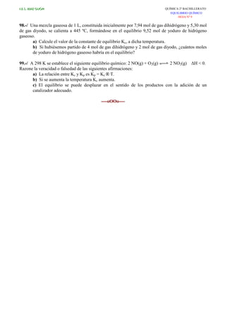 I.E.S. RUIZ GIJÓN QUÍMICA 2º BACHILLERATO
EQUILIBRIO QUÍMICO
HOJA Nº 9
98.-/ Una mezcla gaseosa de 1 L, constituida inicialmente por 7,94 mol de gas dihidrógeno y 5,30 mol
de gas diyodo, se calienta a 445 ºC, formándose en el equilibrio 9,52 mol de yoduro de hidrógeno
gaseoso.
a) Calcule el valor de la constante de equilibrio Kc, a dicha temperatura.
b) Si hubiésemos partido de 4 mol de gas dihidrógeno y 2 mol de gas diyodo, ¿cuántos moles
de yoduro de hidrógeno gaseoso habría en el equilibrio?
99.-/ A 298 K se establece el siguiente equilibrio químico: 2 NO(g) + O2(g) 2 NO2(g) ∆H < 0.
Razone la veracidad o falsedad de las siguientes afirmaciones:
a) La relación entre Kc y Kp es Kp = Kc·R·T.
b) Si se aumenta la temperatura Kc aumenta.
c) El equilibrio se puede desplazar en el sentido de los productos con la adición de un
catalizador adecuado.
----oOOo----
 