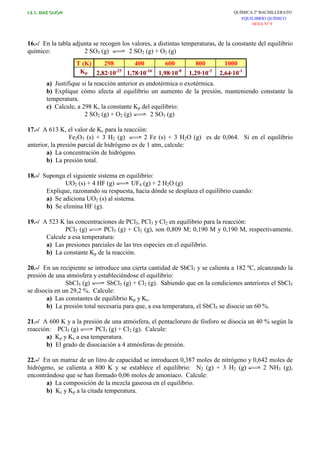 I.E.S. RUIZ GIJÓN QUÍMICA 2º BACHILLERATO
EQUILIBRIO QUÍMICO
HOJA Nº 9
16.-/ En la tabla adjunta se recogen los valores, a distintas temperaturas, de la constante del equilibrio
químico: 2 SO3 (g) 2 SO2 (g) + O2 (g)
T (K) 298 400 600 800 1000
Kp 2,82.10-25
1,78.10-16
1,98.10-8
1,29.10-3
2,64.10-1
a) Justifique si la reacción anterior es endotérmica o exotérmica.
b) Explique cómo afecta al equilibrio un aumento de la presión, manteniendo constante la
temperatura.
c) Calcule, a 298 K, la constante Kp del equilibrio:
2 SO2 (g) + O2 (g) 2 SO3 (g)
17.-/ A 613 K, el valor de Kc para la reacción:
Fe2O3 (s) + 3 H2 (g) 2 Fe (s) + 3 H2O (g) es de 0,064. Si en el equilibrio
anterior, la presión parcial de hidrógeno es de 1 atm, calcule:
a) La concentración de hidrógeno.
b) La presión total.
18.-/ Suponga el siguiente sistema en equilibrio:
UO2 (s) + 4 HF (g) UF4 (g) + 2 H2O (g)
Explique, razonando su respuesta, hacia dónde se desplaza el equilibrio cuando:
a) Se adiciona UO2 (s) al sistema.
b) Se elimina HF (g).
19.-/ A 523 K las concentraciones de PCl5, PCl3 y Cl2 en equilibrio para la reacción:
PCl5 (g) PCl3 (g) + Cl2 (g), son 0,809 M; 0,190 M y 0,190 M, respectivamente.
Calcule a esa temperatura:
a) Las presiones parciales de las tres especies en el equilibrio.
b) La constante Kp de la reacción.
20.-/ En un recipiente se introduce una cierta cantidad de SbCl5 y se calienta a 182 ºC, alcanzando la
presión de una atmósfera y estableciéndose el equilibrio:
SbCl5 (g) SbCl3 (g) + Cl2 (g). Sabiendo que en la condiciones anteriores el SbCl5
se disocia en un 29,2 %. Calcule:
a) Las constantes de equilibrio Kp y Kc.
b) La presión total necesaria para que, a esa temperatura, el SbCl5 se disocie un 60 %.
21.-/ A 600 K y a la presión de una atmósfera, el pentacloruro de fósforo se disocia un 40 % según la
reacción: PCl5 (g) PCl3 (g) + Cl2 (g). Calcule:
a) Kp y Kc a esa temperatura.
b) El grado de disociación a 4 atmósferas de presión.
22.-/ En un matraz de un litro de capacidad se introducen 0,387 moles de nitrógeno y 0,642 moles de
hidrógeno, se calienta a 800 K y se establece el equilibrio: N2 (g) + 3 H2 (g) 2 NH3 (g),
encontrándose que se han formado 0,06 moles de amoníaco. Calcule:
a) La composición de la mezcla gaseosa en el equilibrio.
b) Kc y Kp a la citada temperatura.
 