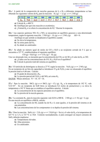 I.E.S. RUIZ GIJÓN QUÍMICA 2º BACHILLERATO
EQUILIBRIO QUÍMICO
HOJA Nº 9
23.-/ A partir de la composición de mezclas gaseosas de I2 e H2 a diferentes temperaturas se han
obtenido los siguientes valores de Kp para la reacción: H2 (g) + I2 (g) 2 HI (g)
T (ºC) 340 360 380 400 420 440 460 480
Kp 70,8 66,0 61,9 57,7 53,7 50,5 48,8 43,8
a) Calcule Kc a 400 ºC.
b) Justifique por qué esta reacción es exotérmica.
c) ¿Variará Kp si se altera la concentración de H2? Razone la respuesta.
24.-/ Las especies químicas NO, O2 y NO2 se encuentran en equilibrio gaseosos a una determinada
temperatura, según la siguiente reacción: 2 NO (g) + O2 (g) 2 NO2 (g) ∆H < 0.
Justifique en qué sentido se desplazará el equilibrio cuando:
a) Se eleva la temperatura.
b) Se retira parte del O2.
c) Se añade un catalizador.
25.-/ Se añade un número igual de moles de CO y H2O a un recipiente cerrado de 5 L que se
encuentra a 327 ºC, estableciéndose el siguiente equilibrio:
CO (g) + H2O (g) CO2 (g) + H2 (g).
Una vez alcanzado éste, se encuentra que la concentración de CO2 es 4,6 M y el valor de Kc es 302.
a) ¿Cuáles son las concentraciones de CO, H2 y H2O en el equilibrio?
b) Calcule la presión total del sistema en equilibrio.
26.-/ El tetróxido de dinitrógeno se disocia a 27 ºC según la reacción: N2O4 (g) 2 NO2 (g).
En un recipiente de un litro de capacidad se introducen 15 g de N2O4 y una vez alcanzado el equilibrio
la presión total es 4,46 atm. Calcule:
a) El grado de disociación y Kp.
b) La presión parcial del N2O4 y del NO2 así como Kc.
DATOS: Masas atómicas: N = 14; O = 16.
27.-/ Para la reacción: SbCl5 (g) SbCl3 (g) + Cl2 (g) Kp, a la temperatura de 182 ºC, vale
9,32·10-2
. En un recipiente de 0,40 litros se introducen 0,2 moles de pentacloruro y se eleva la
temperatura a 182 ºC hasta que se establece el equilibrio anterior. Calcule:
a) La concentración de las especies presentes en el equilibrio.
b) La presión de la mezcla gaseosa.
28.-/ La constante Kc, para la reacción siguiente vale 0,016 a 800 K: 2 HI (g) H2 (g) + I2 (g).
En una mezcla en equilibrio a 800 K, calcule:
a) La concentración de HI, cuando las de H2 e I2 sean iguales, si la presión del sistema es de
una atmósfera.
b) Las concentraciones de los componentes si se duplica la presión del sistema.
29.-/ Para la reacción: SnO2 (s) + 2 H2 (g) 2 H2O (g) + Sn (s), el valor de Kp a la temperatura de
627 ºC es 1,5 y a 727 ºC es 10,0. Conteste razonadamente, si para conseguir un mayor consumo de
SnO2 deberán emplearse:
a) Temperaturas elevadas.
b) Altas presiones.
c) Un catalizador.
 