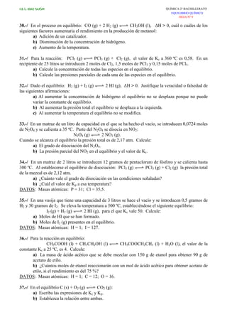 I.E.S. RUIZ GIJÓN QUÍMICA 2º BACHILLERATO
EQUILIBRIO QUÍMICO
HOJA Nº 9
30.-/ En el proceso en equilibrio: CO (g) + 2 H2 (g) CH3OH (l), ∆H > 0, cuál o cuáles de los
siguientes factores aumentaría el rendimiento en la producción de metanol:
a) Adición de un catalizador.
b) Disminución de la concentración de hidrógeno.
c) Aumento de la temperatura.
31.-/ Para la reacción: PCl5 (g) PCl3 (g) + Cl2 (g), el valor de Kc a 360 ºC es 0,58. En un
recipiente de 25 litros se introducen 2 moles de Cl2, 1,5 moles de PCl3 y 0,15 moles de PCl5.
a) Calcule la concentración de todas las especies en el equilibrio.
b) Calcule las presiones parciales de cada una de las especies en el equilibrio.
32.-/ Dado el equilibrio: H2 (g) + I2 (g) 2 HI (g), ∆H > 0. Justifique la veracidad o falsedad de
las siguientes afirmaciones:
a) Al aumentar la concentración de hidrógeno el equilibrio no se desplaza porque no puede
variar la constante de equilibrio.
b) Al aumentar la presión total el equilibrio se desplaza a la izquierda.
c) Al aumentar la temperatura el equilibrio no se modifica.
33.-/ En un matraz de un litro de capacidad en el que se ha hecho el vacío, se introducen 0,0724 moles
de N2O4 y se calienta a 35 ºC. Parte del N2O4 se disocia en NO2:
N2O4 (g) 2 NO2 (g).
Cuando se alcanza el equilibrio la presión total es de 2,17 atm. Calcule:
a) El grado de disociación del N2O4.
b) La presión parcial del NO2 en el equilibrio y el valor de Kc.
34.-/ En un matraz de 2 litros se introducen 12 gramos de pentacloruro de fósforo y se calienta hasta
300 ºC. Al establecerse el equilibrio de disociación: PCl5 (g) PCl3 (g) + Cl2 (g) la presión total
de la mezcal es de 2,12 atm.
a) ¿Cuánto vale el grado de disociación en las condiciones señaladas?
b) ¿Cuál el valor de Kp a esa temperatura?
DATOS: Masas atómicas: P = 31; Cl = 35,5.
35.-/ En una vasija que tiene una capacidad de 3 litros se hace el vacío y se introducen 0,5 gramos de
H2 y 30 gramos de I2. Se eleva la temperatura a 500 ºC, estableciéndose el siguiente equilibrio:
I2 (g) + H2 (g) 2 HI (g), para el que Kc vale 50. Calcule:
a) Moles de HI que se han formado.
b) Moles de I2 (g) presentes en el equilibrio.
DATOS: Masas atómicas: H = 1; I = 127.
36.-/ Para la reacción en equilibrio:
CH3COOH (l) + CH3CH2OH (l) CH3COOCH2CH3 (l) + H2O (l), el valor de la
constante Kc a 25 ºC, es 4. Calcule:
a) La masa de ácido acético que se debe mezclar con 150 g de etanol para obtener 90 g de
acetato de etilo.
b) ¿Cuántos moles de etanol reaccionarán con un mol de ácido acético para obtener acetato de
etilo, si el rendimiento es del 75 %?
DATOS: Masas atómicas: H = 1; C = 12; O = 16.
37.-/ En el equilibrio C (s) + O2 (g) CO2 (g):
a) Escriba las expresiones de Kc y Kp.
b) Establezca la relación entre ambas.
 