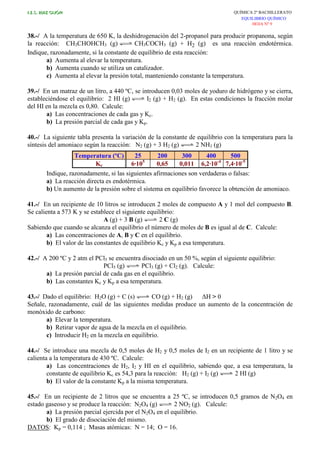 I.E.S. RUIZ GIJÓN QUÍMICA 2º BACHILLERATO
EQUILIBRIO QUÍMICO
HOJA Nº 9
38.-/ A la temperatura de 650 K, la deshidrogenación del 2-propanol para producir propanona, según
la reacción: CH3CHOHCH3 (g) CH3COCH3 (g) + H2 (g) es una reacción endotérmica.
Indique, razonadamente, si la constante de equilibrio de esta reacción:
a) Aumenta al elevar la temperatura.
b) Aumenta cuando se utiliza un catalizador.
c) Aumenta al elevar la presión total, manteniendo constante la temperatura.
39.-/ En un matraz de un litro, a 440 ºC, se introducen 0,03 moles de yoduro de hidrógeno y se cierra,
estableciéndose el equilibrio: 2 HI (g) I2 (g) + H2 (g). En estas condiciones la fracción molar
del HI en la mezcla es 0,80. Calcule:
a) Las concentraciones de cada gas y Kc.
b) La presión parcial de cada gas y Kp.
40.-/ La siguiente tabla presenta la variación de la constante de equilibrio con la temperatura para la
síntesis del amoniaco según la reacción: N2 (g) + 3 H2 (g) 2 NH3 (g)
Temperatura (ºC) 25 200 300 400 500
Kc 6·105
0,65 0,011 6,2·10-4
7,4·10-5
Indique, razonadamente, si las siguientes afirmaciones son verdaderas o falsas:
a) La reacción directa es endotérmica.
b) Un aumento de la presión sobre el sistema en equilibrio favorece la obtención de amoniaco.
41.-/ En un recipiente de 10 litros se introducen 2 moles de compuesto A y 1 mol del compuesto B.
Se calienta a 573 K y se establece el siguiente equilibrio:
A (g) + 3 B (g) 2 C (g)
Sabiendo que cuando se alcanza el equilibrio el número de moles de B es igual al de C. Calcule:
a) Las concentraciones de A, B y C en el equilibrio.
b) El valor de las constantes de equilibrio Kc y Kp a esa temperatura.
42.-/ A 200 ºC y 2 atm el PCl5 se encuentra disociado en un 50 %, según el siguiente equilibrio:
PCl5 (g) PCl3 (g) + Cl2 (g). Calcule:
a) La presión parcial de cada gas en el equilibrio.
b) Las constantes Kc y Kp a esa temperatura.
43.-/ Dado el equilibrio: H2O (g) + C (s) CO (g) + H2 (g) ∆H > 0
Señale, razonadamente, cuál de las siguientes medidas produce un aumento de la concentración de
monóxido de carbono:
a) Elevar la temperatura.
b) Retirar vapor de agua de la mezcla en el equilibrio.
c) Introducir H2 en la mezcla en equilibrio.
44.-/ Se introduce una mezcla de 0,5 moles de H2 y 0,5 moles de I2 en un recipiente de 1 litro y se
calienta a la temperatura de 430 ºC. Calcule:
a) Las concentraciones de H2, I2 y HI en el equilibrio, sabiendo que, a esa temperatura, la
constante de equilibrio Kc es 54,3 para la reacción: H2 (g) + I2 (g) 2 HI (g)
b) El valor de la constante Kp a la misma temperatura.
45.-/ En un recipiente de 2 litros que se encuentra a 25 ºC, se introducen 0,5 gramos de N2O4 en
estado gaseoso y se produce la reacción: N2O4 (g) 2 NO2 (g). Calcule:
a) La presión parcial ejercida por el N2O4 en el equilibrio.
b) El grado de disociación del mismo.
DATOS: Kp = 0,114 ; Masas atómicas: N = 14; O = 16.
 