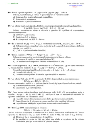 I.E.S. RUIZ GIJÓN QUÍMICA 2º BACHILLERATO
EQUILIBRIO QUÍMICO
HOJA Nº 9
46.-/ Para el siguiente equilibrio: PCl5 (g) PCl3 (g) + Cl2 (g) ∆H > 0
Indique, razonadamente, el sentido en que se desplaza el equilibrio cuando:
a) Se agrega cloro gaseoso a la mezcla en equilibrio.
b) Se aumenta la temperatura.
c) Se aumenta la presión del sistema.
47.-/ Al calentar bicarbonato de sodio, NaHCO3, en un recipiente cerrado se establece el equilibrio:
2 NaHCO3 (s) Na2CO3 (s) + H2O (g) + CO2 (g)
Indique, razonadamente, cómo se afectaría la posición del equilibrio si permaneciendo
constante la temperatura:
a) Se retira CO2 del sistema.
b) Se adiciona H2O al sistema.
c) Se retira parte de NaHCO3 del sistema.
48.-/ En la reacción: Br2 (g) 2 Br (g), la constante de equilibrio Kc, a 1200 ºC, vale 1,04·10-3
.
a) Si la concentración inicial de bromo molecular es 1 M, calcule la concentración de bromo
atómico en el equilibrio.
b) ¿Cuál es el grado de disociación del Br2?
49.-/ Para la reacción: 2 NO (g) N2 (g) + O2 (g) ∆Hº = –182 kJ.
Indique razonadamente si las siguientes afirmaciones son verdaderas o falsas.
a) La constante de equilibrio aumenta al adicionar NO.
b) Un disminución de temperatura favorece la obtención de N2 y O2.
50.-/ En un recipiente de 1 L, a 2000 K, se introduce 6,1·10-3
moles de CO2 y una cierta cantidad de
H2, produciéndose la reacción: H2 (g) + CO2 (g) H2O (g) + CO (g).
Si cuando se alcanza el equilibrio, la presión total es de 6 atm y la Kc = 4,4, calcule:
a) Los moles iniciales de H2 .
b) Los moles en el equilibrio de todas las especies químicas presentes.
51.-/ Al calentar PCl5 (g) a 250 ºC, en un reactor de 1 litro de capacidad, se descompone según:
PCl5 (g) PCl3 (g) + Cl2 (g).
Si una vez alcanzado el equilibrio, el grado de disociación es 0,8 y la presión total es 1 atm, calcule:
a) El número de moles de PCl5 iniciales.
b) La constante Kp a esa temperatura.
52.-/ En un matraz vacío se introducen igual número de moles de H2 y N2 que reaccionan según la
ecuación: N2 (g) + 3 H2 (g) 2 NH3 (g). Justifique si, una vez alcanzado el equilibrio, las
siguientes afirmaciones son verdaderas o falsas:
a) Hay doble número de moles de amoniaco de los que había inicialmente de N2.
b) La presión parcial de nitrógeno será mayor que la presión parcial de hidrógeno.
c) La presión total será igual a la presión de amoniaco elevada al cuadrado.
53.-/ El NO2 y el SO2 reaccionan según la ecuación:
NO2 (g) + SO2 (g) NO (g) + SO3 (g)
Una vez alcanzado el equilibrio, la composición de la mezcla contenida en un recipiente de 1 litro de
capacidad es: 0,6 moles de SO3, 0,4 moles de NO, 0,1 moles de NO2 y 0,8 moles de SO2. Calcule:
a) El valor de Kp, en esas condiciones de equilibrio.
b) La cantidad en moles de NO que habría que añadir al recipiente, en las mismas
condiciones, para que la cantidad de NO2 fuera 0,3 moles.
 
